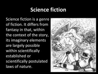 Science fiction  Science fiction is a genre of fiction. It differs from fantasy in that, within the context of the story, its imaginary elements are largely possible within scientifically established or scientifically postulated laws of nature. 