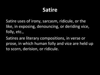 Satire Satire uses of irony, sarcasm, ridicule, or the like, in exposing, denouncing, or deriding vice, folly, etc.,  Satires are literary compositions, in verse or prose, in which human folly and vice are held up to scorn, derision, or ridicule.  