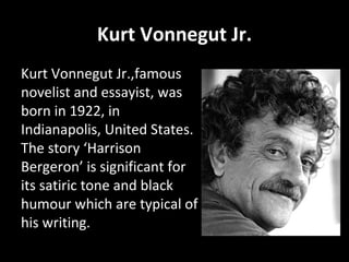 Kurt Vonnegut Jr. Kurt Vonnegut Jr.,famous novelist and essayist, was born in 1922, in Indianapolis, United States. The story ‘Harrison Bergeron’ is significant for its satiric tone and black humour which are typical of his writing. 