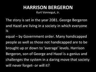 HARRISON BERGERON Kurt Vonnegut, Jr. The story is set in the year 2081. George Bergeron and Hazel are living in a society in which everyone is equal – by Government order. Many handicapped people as well as those not handicapped are to be brought up or down to ‘average’ levels. Harrison Bergeron, son of George and Hazel is a genius and challenges the system in a daring move that society will never forget- or will it? 