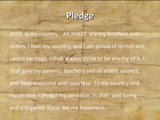 Pledge XXXX  is my country.  All XXXXX  are my brothers and sisters. I love my country, and I am proud of its rich and varied heritage. I shall always strive to be worthy of it. I shall give my parents, teachers and all elders respect, and treat everyone with courtesy. To my country and my people, I pledge my devotion. In their well-being and prosperity alone lies my happiness. 