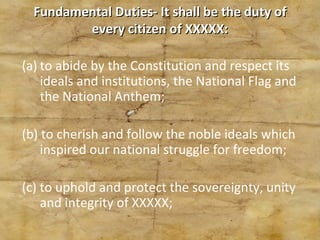 Fundamental Duties- It shall be the duty of every citizen of XXXXX: to abide by the Constitution and respect its ideals and institutions, the National Flag and the National Anthem; (b) to cherish and follow the noble ideals which inspired our national struggle for freedom; (c) to uphold and protect the sovereignty, unity and integrity of XXXXX; 