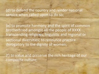 (d) to defend the country and render national service when called upon to do so; (e) to promote harmony and the spirit of common brotherhood amongst all the people of XXXX transcending religious, linguistic and regional or sectional diversities; to renounce practice derogatory to the dignity of women; (f) to value and preserve the rich heritage of our composite culture; 