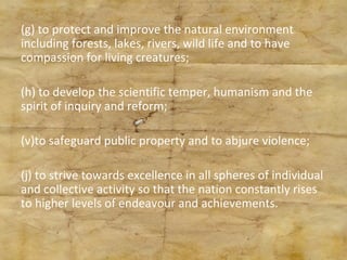 (g) to protect and improve the natural environment including forests, lakes, rivers, wild life and to have compassion for living creatures; (h) to develop the scientific temper, humanism and the spirit of inquiry and reform; to safeguard public property and to abjure violence; (j) to strive towards excellence in all spheres of individual and collective activity so that the nation constantly rises to higher levels of endeavour and achievements. 