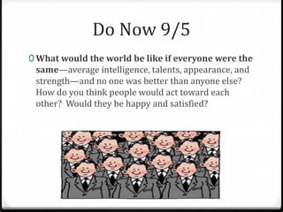 Do Now 9/5
0 What would the world be like if everyone were the
same—average intelligence, talents, appearance, and
strength—and no one was better than anyone else?
How do you think people would act toward each
other? Would they be happy and satisfied?
 
