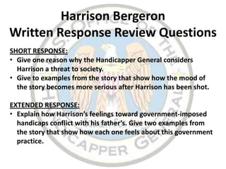 Harrison Bergeron
Written Response Review Questions
SHORT RESPONSE:
• Give one reason why the Handicapper General considers
  Harrison a threat to society.
• Give to examples from the story that show how the mood of
  the story becomes more serious after Harrison has been shot.

EXTENDED RESPONSE:
• Explain how Harrison’s feelings toward government-imposed
  handicaps conflict with his father’s. Give two examples from
  the story that show how each one feels about this government
  practice.
 