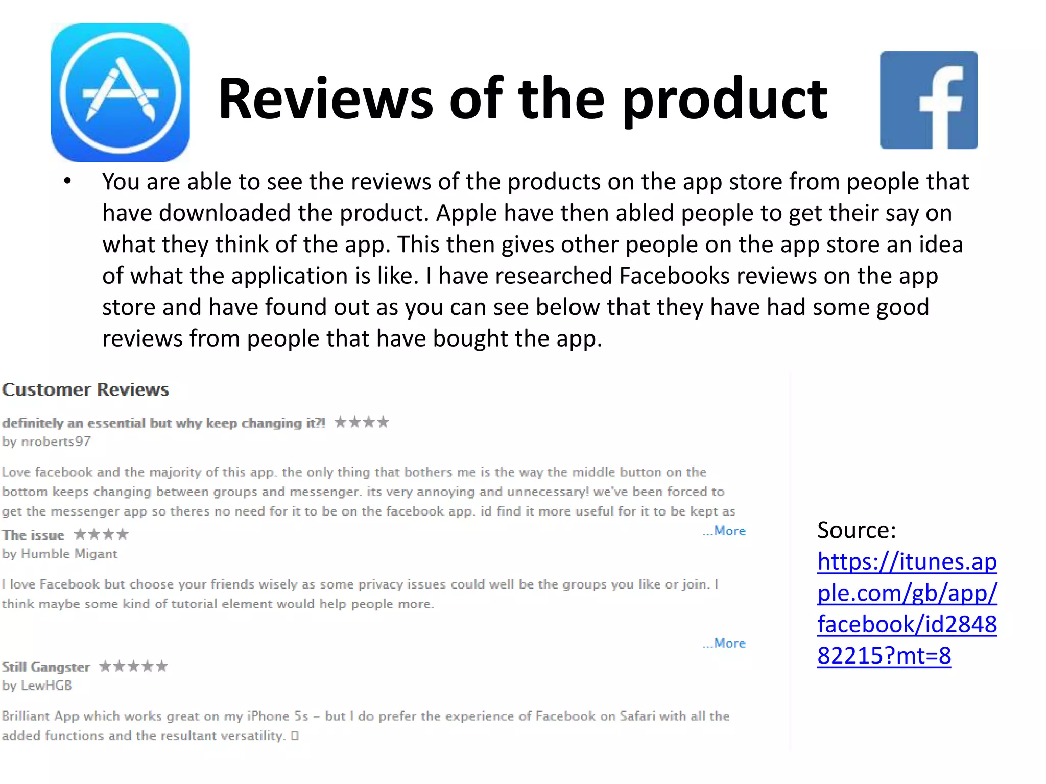 Reviews of the product
• You are able to see the reviews of the products on the app store from people that
have downloaded the product. Apple have then abled people to get their say on
what they think of the app. This then gives other people on the app store an idea
of what the application is like. I have researched Facebooks reviews on the app
store and have found out as you can see below that they have had some good
reviews from people that have bought the app.
Source:
https://itunes.ap
ple.com/gb/app/
facebook/id2848
82215?mt=8
 