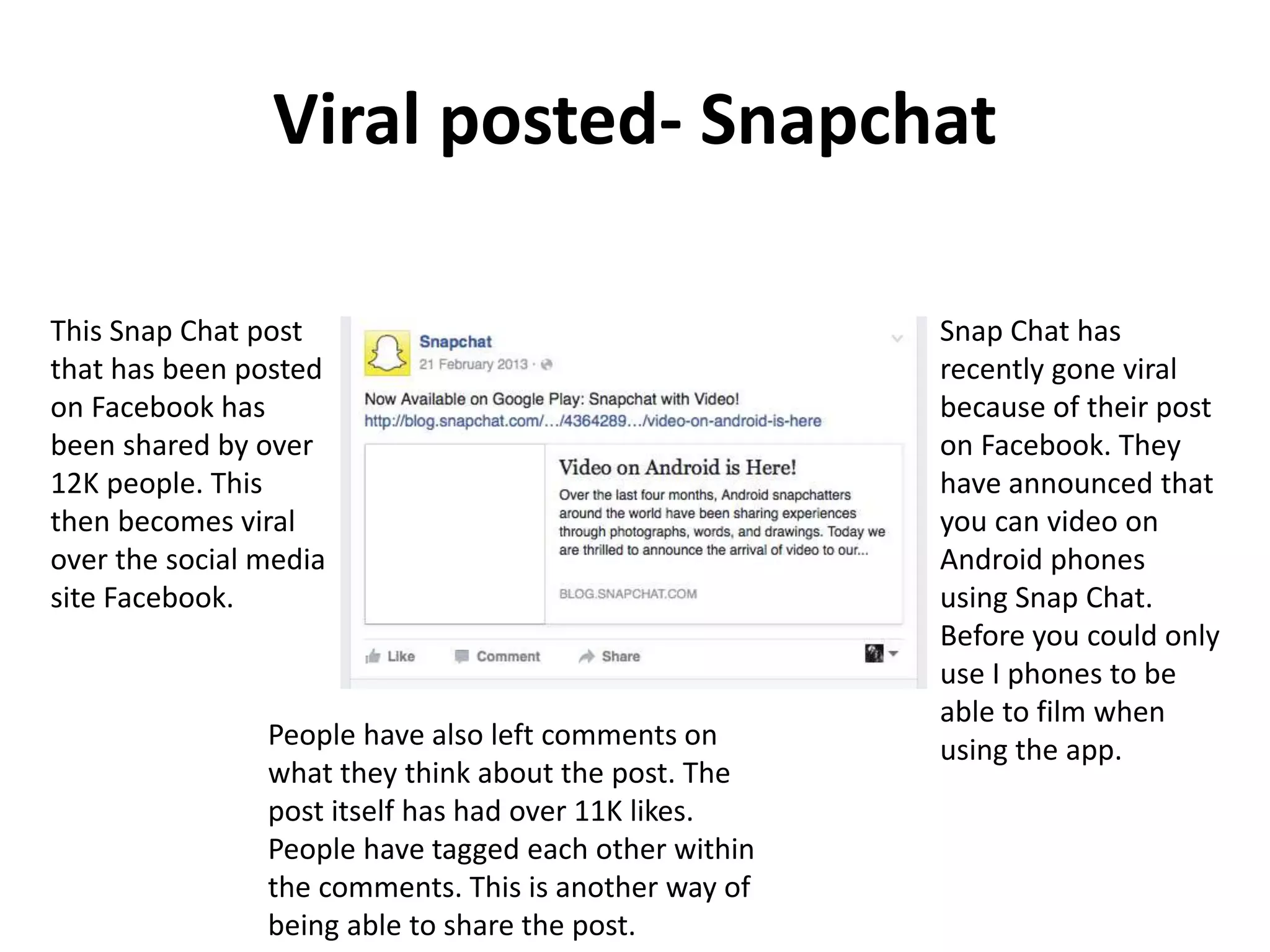 Viral posted- Snapchat
Snap Chat has
recently gone viral
because of their post
on Facebook. They
have announced that
you can video on
Android phones
using Snap Chat.
Before you could only
use I phones to be
able to film when
using the app.
This Snap Chat post
that has been posted
on Facebook has
been shared by over
12K people. This
then becomes viral
over the social media
site Facebook.
People have also left comments on
what they think about the post. The
post itself has had over 11K likes.
People have tagged each other within
the comments. This is another way of
being able to share the post.
 