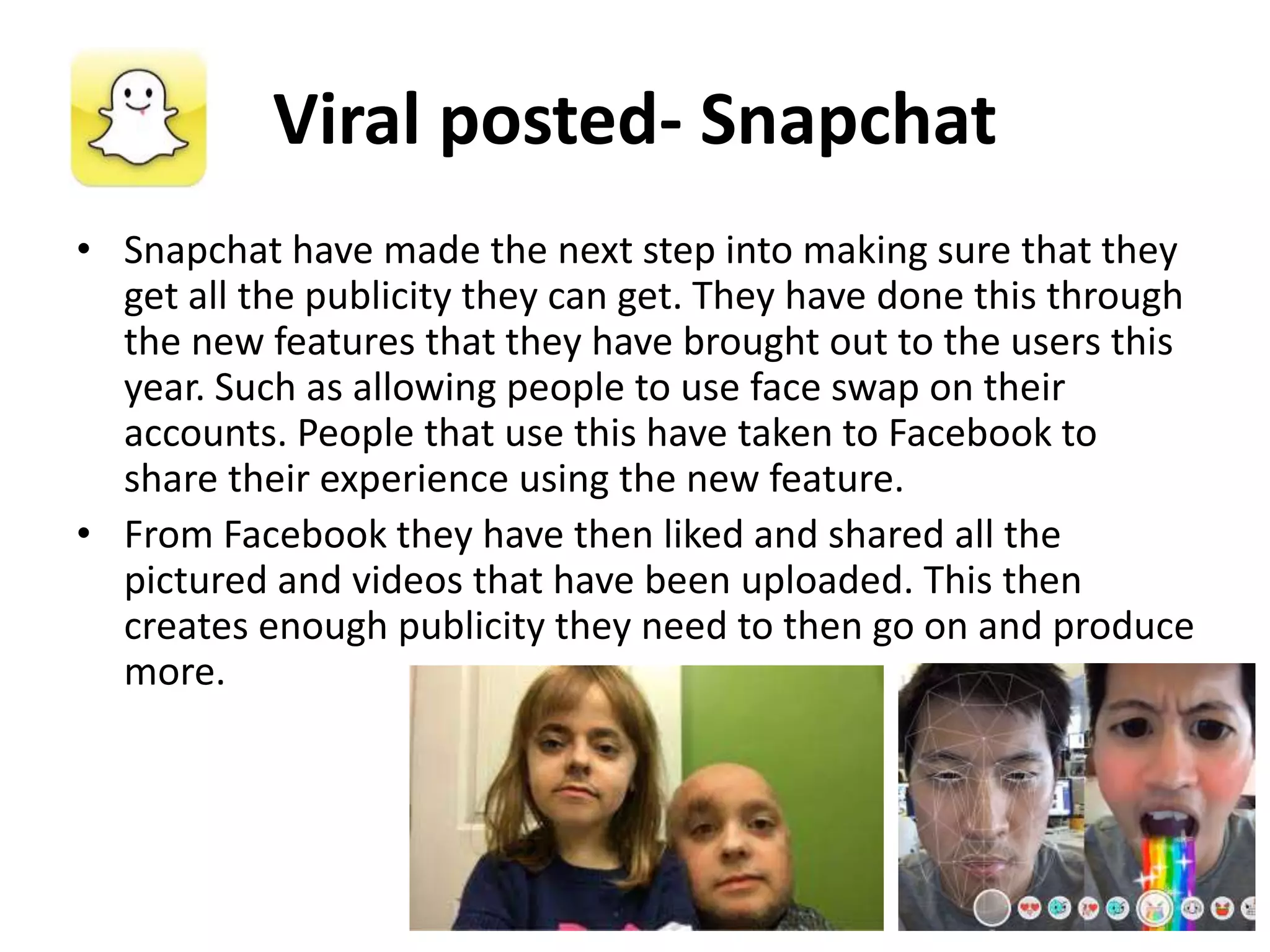 Viral posted- Snapchat
• Snapchat have made the next step into making sure that they
get all the publicity they can get. They have done this through
the new features that they have brought out to the users this
year. Such as allowing people to use face swap on their
accounts. People that use this have taken to Facebook to
share their experience using the new feature.
• From Facebook they have then liked and shared all the
pictured and videos that have been uploaded. This then
creates enough publicity they need to then go on and produce
more.
 