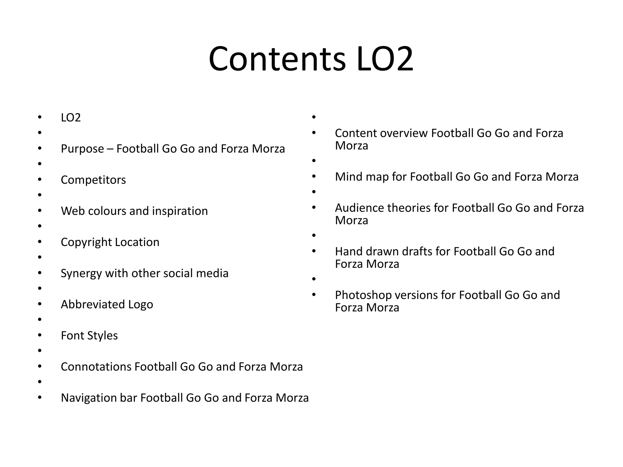 Contents LO2
• LO2
•
• Purpose – Football Go Go and Forza Morza
•
• Competitors
•
• Web colours and inspiration
•
• Copyright Location
•
• Synergy with other social media
•
• Abbreviated Logo
•
• Font Styles
•
• Connotations Football Go Go and Forza Morza
•
• Navigation bar Football Go Go and Forza Morza
•
• Content overview Football Go Go and Forza
Morza
•
• Mind map for Football Go Go and Forza Morza
•
• Audience theories for Football Go Go and Forza
Morza
•
• Hand drawn drafts for Football Go Go and
Forza Morza
•
• Photoshop versions for Football Go Go and
Forza Morza
 