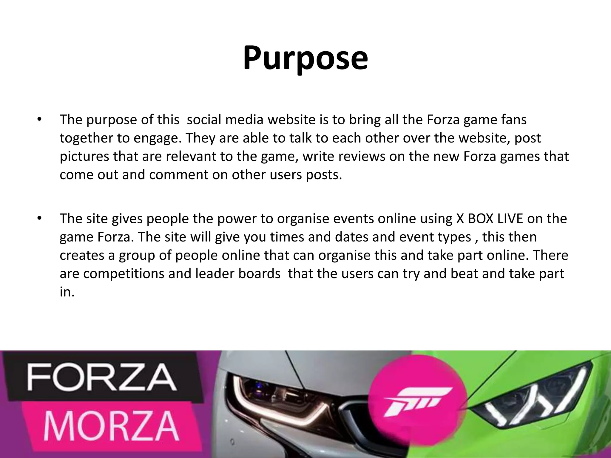 Purpose
• The purpose of this social media website is to bring all the Forza game fans
together to engage. They are able to talk to each other over the website, post
pictures that are relevant to the game, write reviews on the new Forza games that
come out and comment on other users posts.
• The site gives people the power to organise events online using X BOX LIVE on the
game Forza. The site will give you times and dates and event types , this then
creates a group of people online that can organise this and take part online. There
are competitions and leader boards that the users can try and beat and take part
in.
 