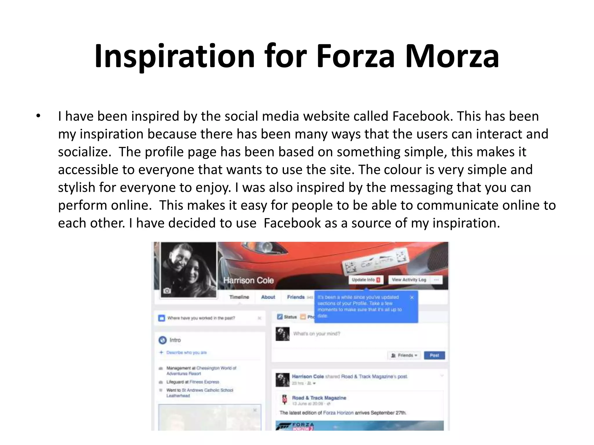 Inspiration for Forza Morza
• I have been inspired by the social media website called Facebook. This has been
my inspiration because there has been many ways that the users can interact and
socialize. The profile page has been based on something simple, this makes it
accessible to everyone that wants to use the site. The colour is very simple and
stylish for everyone to enjoy. I was also inspired by the messaging that you can
perform online. This makes it easy for people to be able to communicate online to
each other. I have decided to use Facebook as a source of my inspiration.
 