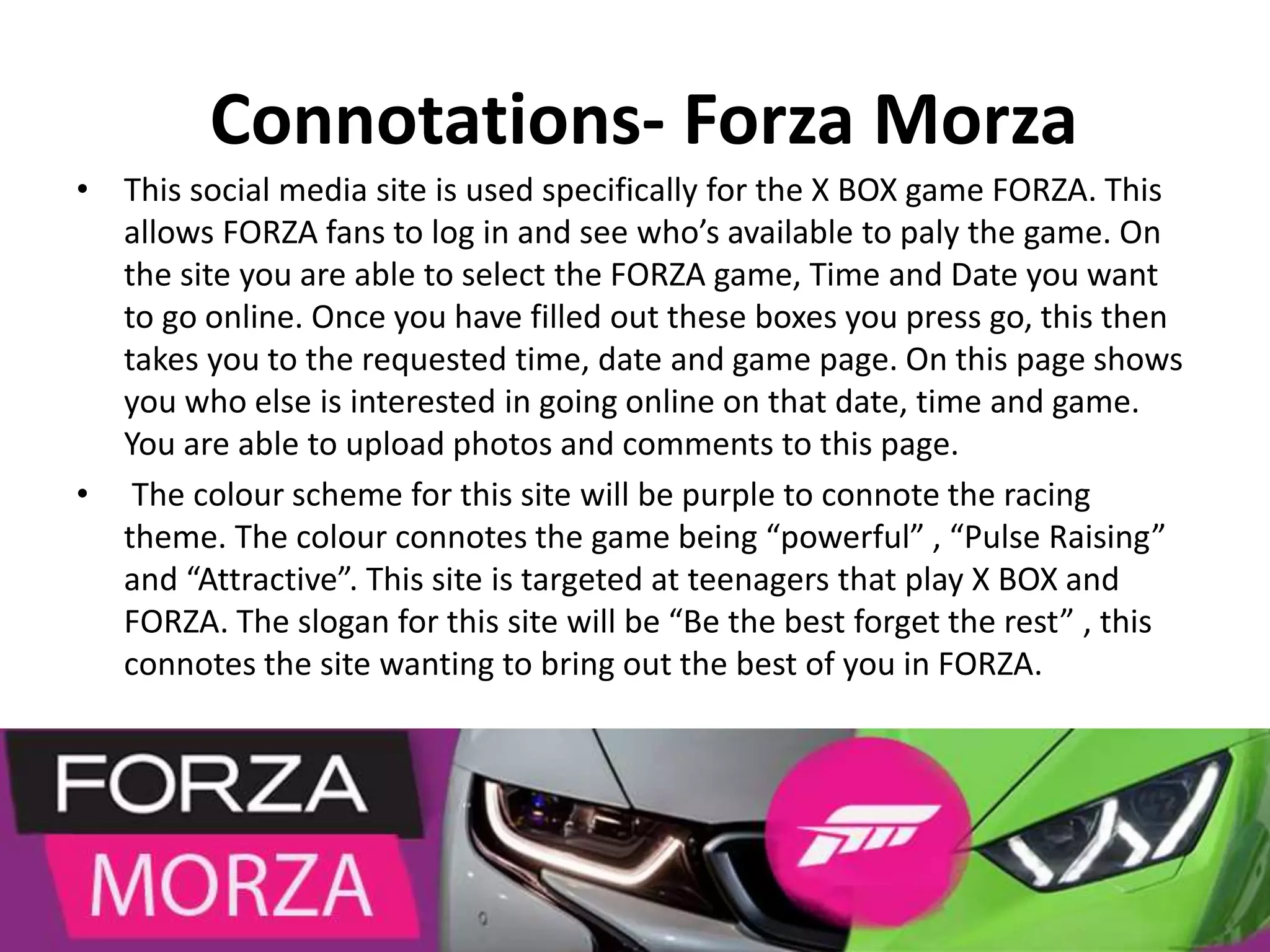 Connotations- Forza Morza
• This social media site is used specifically for the X BOX game FORZA. This
allows FORZA fans to log in and see who’s available to paly the game. On
the site you are able to select the FORZA game, Time and Date you want
to go online. Once you have filled out these boxes you press go, this then
takes you to the requested time, date and game page. On this page shows
you who else is interested in going online on that date, time and game.
You are able to upload photos and comments to this page.
• The colour scheme for this site will be purple to connote the racing
theme. The colour connotes the game being “powerful” , “Pulse Raising”
and “Attractive”. This site is targeted at teenagers that play X BOX and
FORZA. The slogan for this site will be “Be the best forget the rest” , this
connotes the site wanting to bring out the best of you in FORZA.
 
