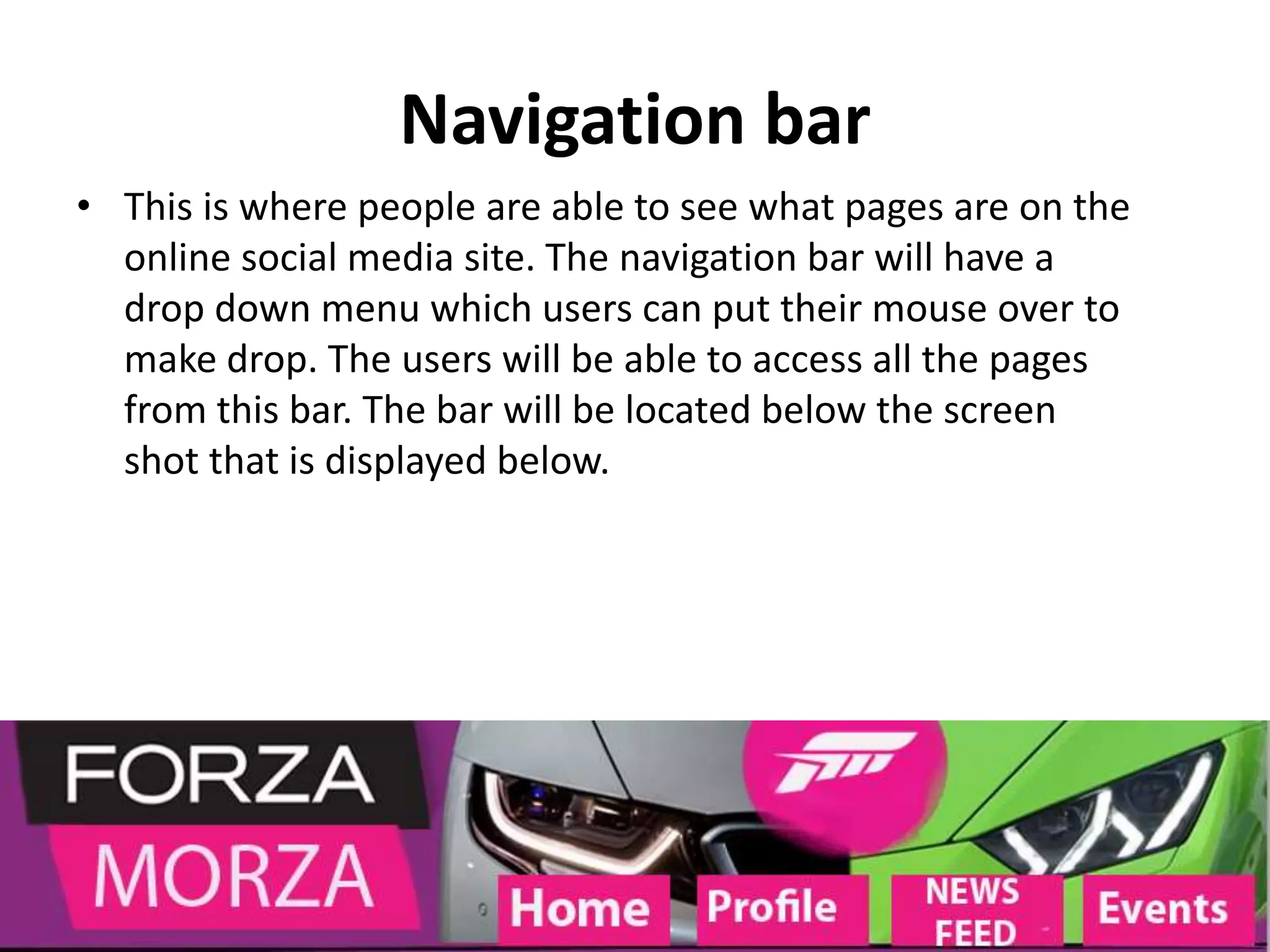 Navigation bar
• This is where people are able to see what pages are on the
online social media site. The navigation bar will have a
drop down menu which users can put their mouse over to
make drop. The users will be able to access all the pages
from this bar. The bar will be located below the screen
shot that is displayed below.
 