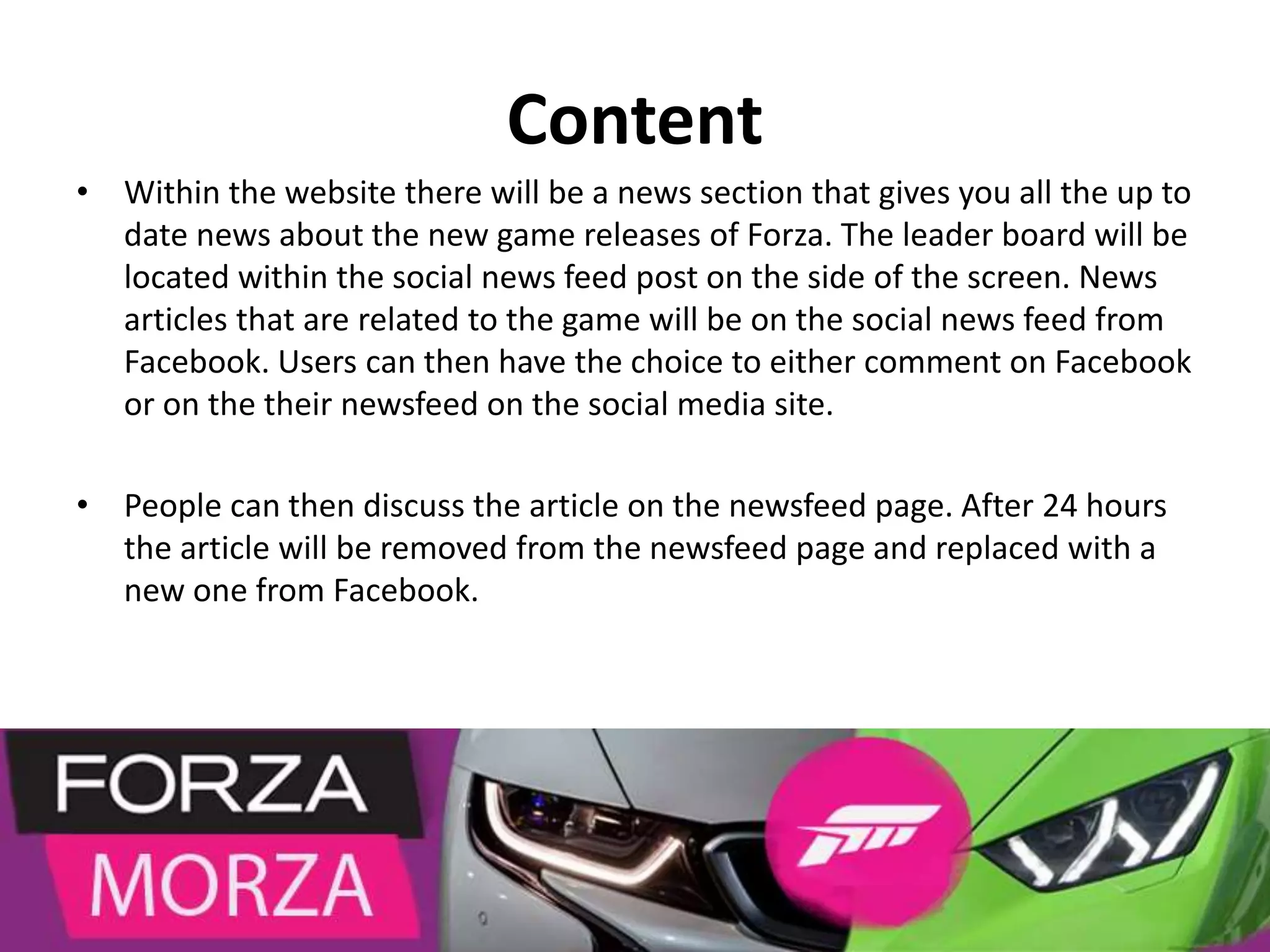 Content
• Within the website there will be a news section that gives you all the up to
date news about the new game releases of Forza. The leader board will be
located within the social news feed post on the side of the screen. News
articles that are related to the game will be on the social news feed from
Facebook. Users can then have the choice to either comment on Facebook
or on the their newsfeed on the social media site.
• People can then discuss the article on the newsfeed page. After 24 hours
the article will be removed from the newsfeed page and replaced with a
new one from Facebook.
 