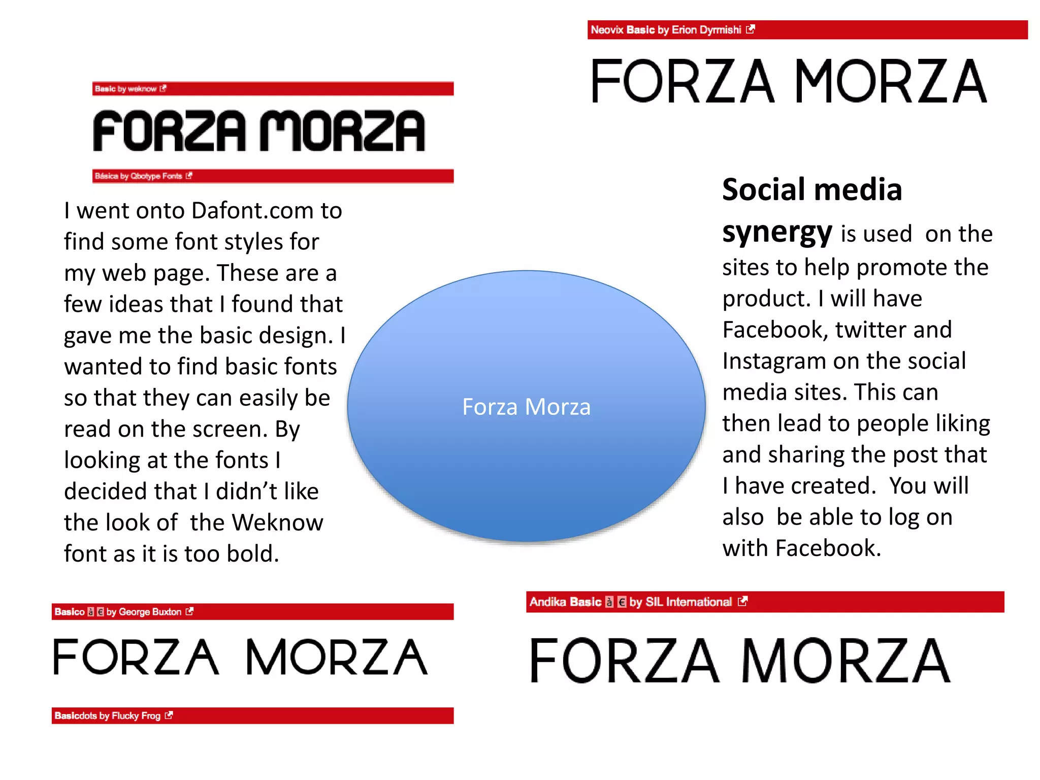 Forza Morza
I went onto Dafont.com to
find some font styles for
my web page. These are a
few ideas that I found that
gave me the basic design. I
wanted to find basic fonts
so that they can easily be
read on the screen. By
looking at the fonts I
decided that I didn’t like
the look of the Weknow
font as it is too bold.
Social media
synergy is used on the
sites to help promote the
product. I will have
Facebook, twitter and
Instagram on the social
media sites. This can
then lead to people liking
and sharing the post that
I have created. You will
also be able to log on
with Facebook.
 