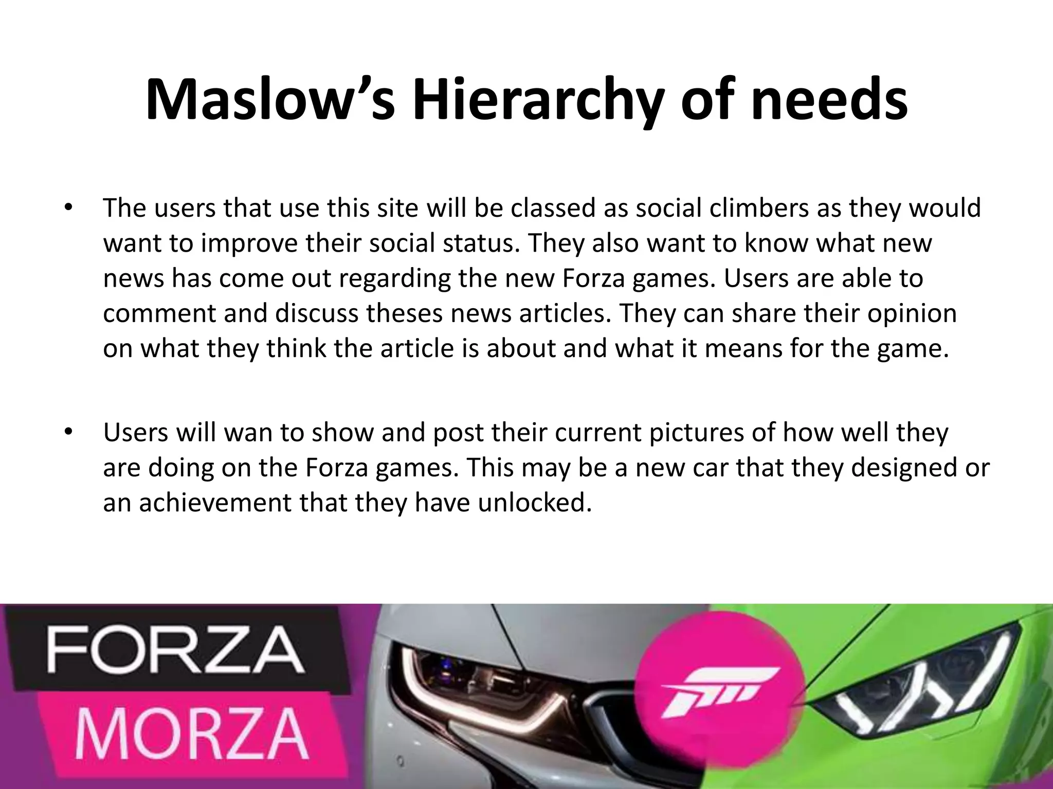 Maslow’s Hierarchy of needs
• The users that use this site will be classed as social climbers as they would
want to improve their social status. They also want to know what new
news has come out regarding the new Forza games. Users are able to
comment and discuss theses news articles. They can share their opinion
on what they think the article is about and what it means for the game.
• Users will wan to show and post their current pictures of how well they
are doing on the Forza games. This may be a new car that they designed or
an achievement that they have unlocked.
 