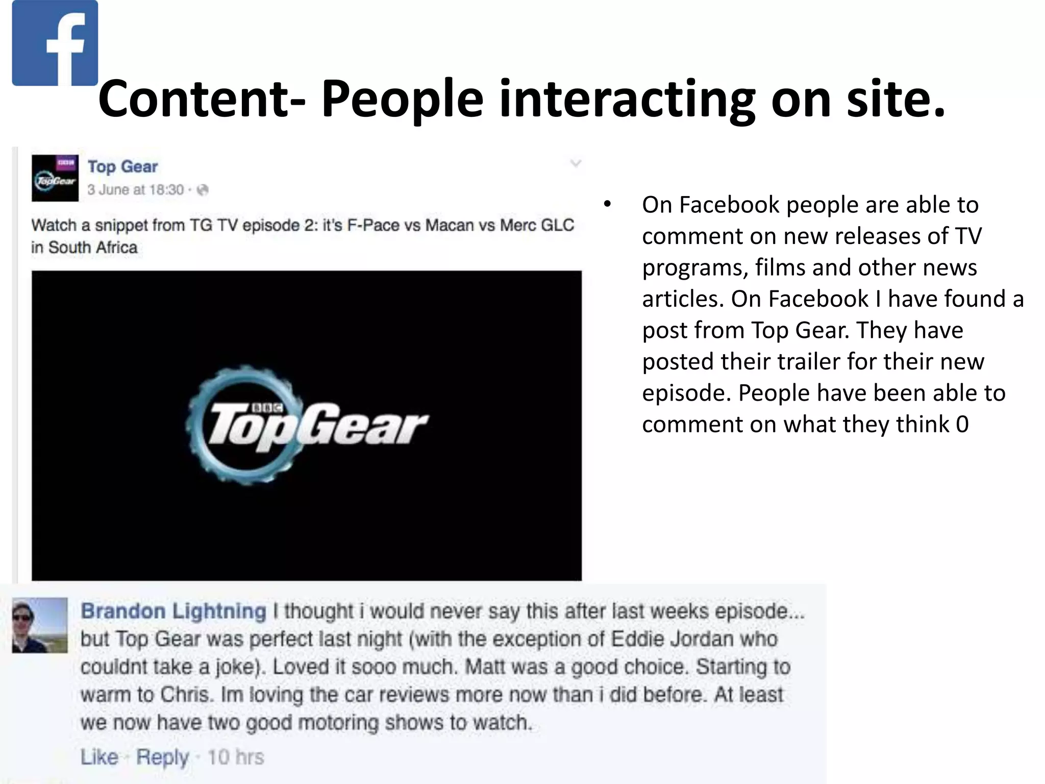 Content- People interacting on site.
• On Facebook people are able to
comment on new releases of TV
programs, films and other news
articles. On Facebook I have found a
post from Top Gear. They have
posted their trailer for their new
episode. People have been able to
comment on what they think 0
 