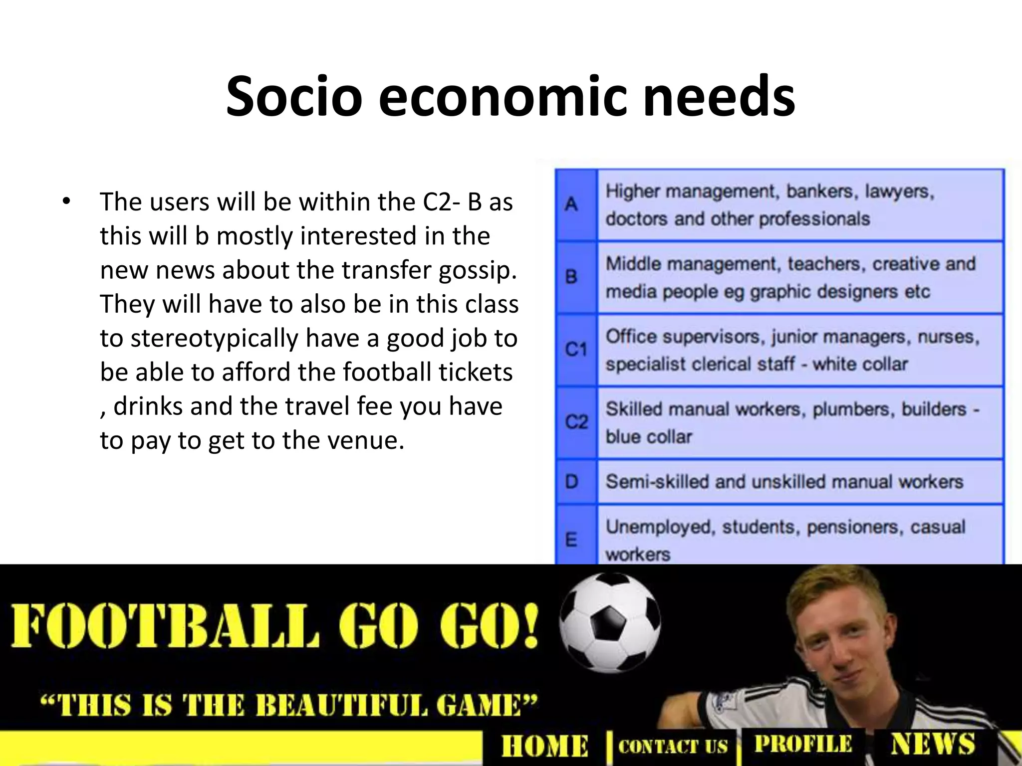 Socio economic needs
• The users will be within the C2- B as
this will b mostly interested in the
new news about the transfer gossip.
They will have to also be in this class
to stereotypically have a good job to
be able to afford the football tickets
, drinks and the travel fee you have
to pay to get to the venue.
 