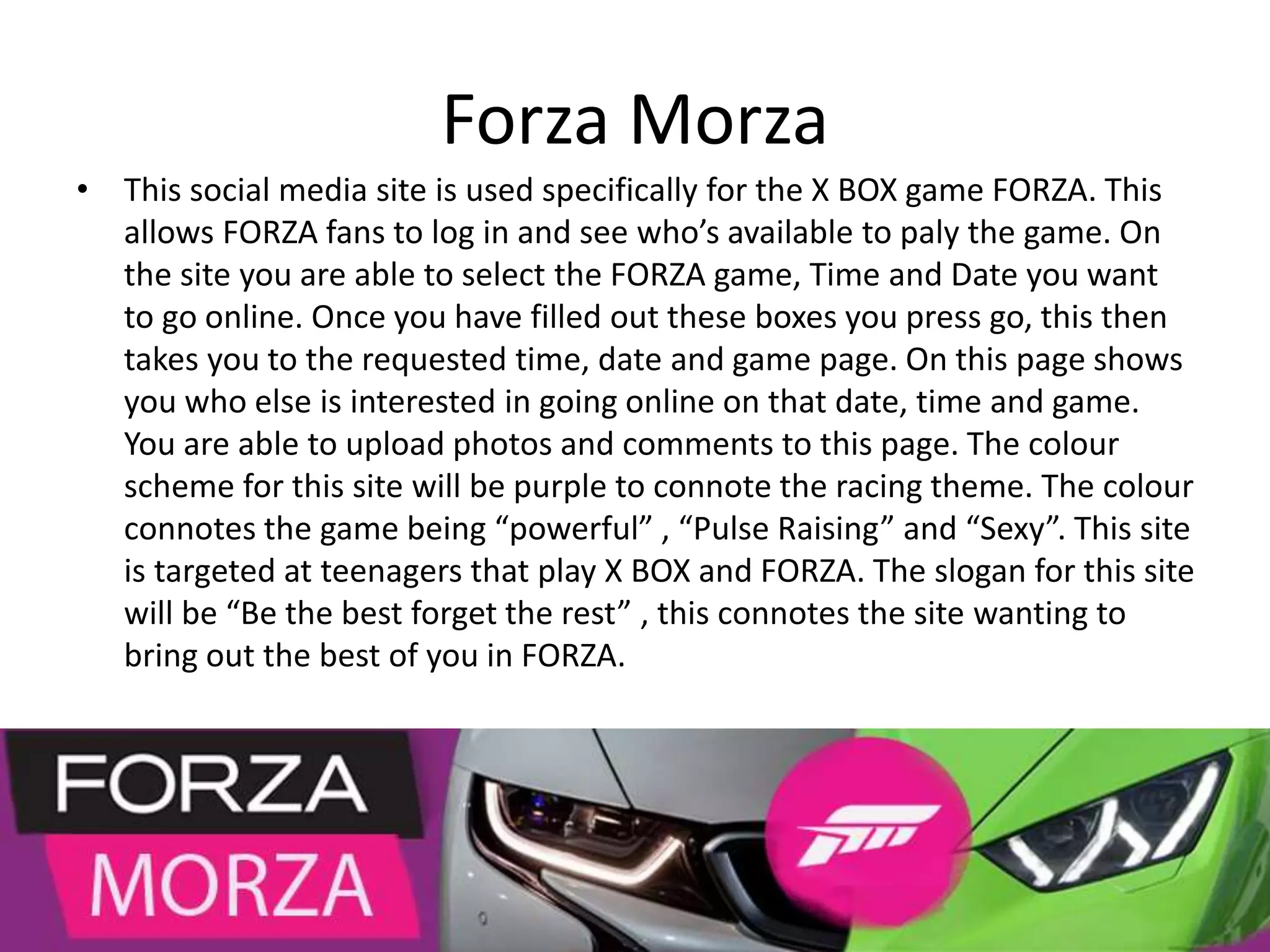 Forza Morza
• This social media site is used specifically for the X BOX game FORZA. This
allows FORZA fans to log in and see who’s available to paly the game. On
the site you are able to select the FORZA game, Time and Date you want
to go online. Once you have filled out these boxes you press go, this then
takes you to the requested time, date and game page. On this page shows
you who else is interested in going online on that date, time and game.
You are able to upload photos and comments to this page. The colour
scheme for this site will be purple to connote the racing theme. The colour
connotes the game being “powerful” , “Pulse Raising” and “Sexy”. This site
is targeted at teenagers that play X BOX and FORZA. The slogan for this site
will be “Be the best forget the rest” , this connotes the site wanting to
bring out the best of you in FORZA.
 