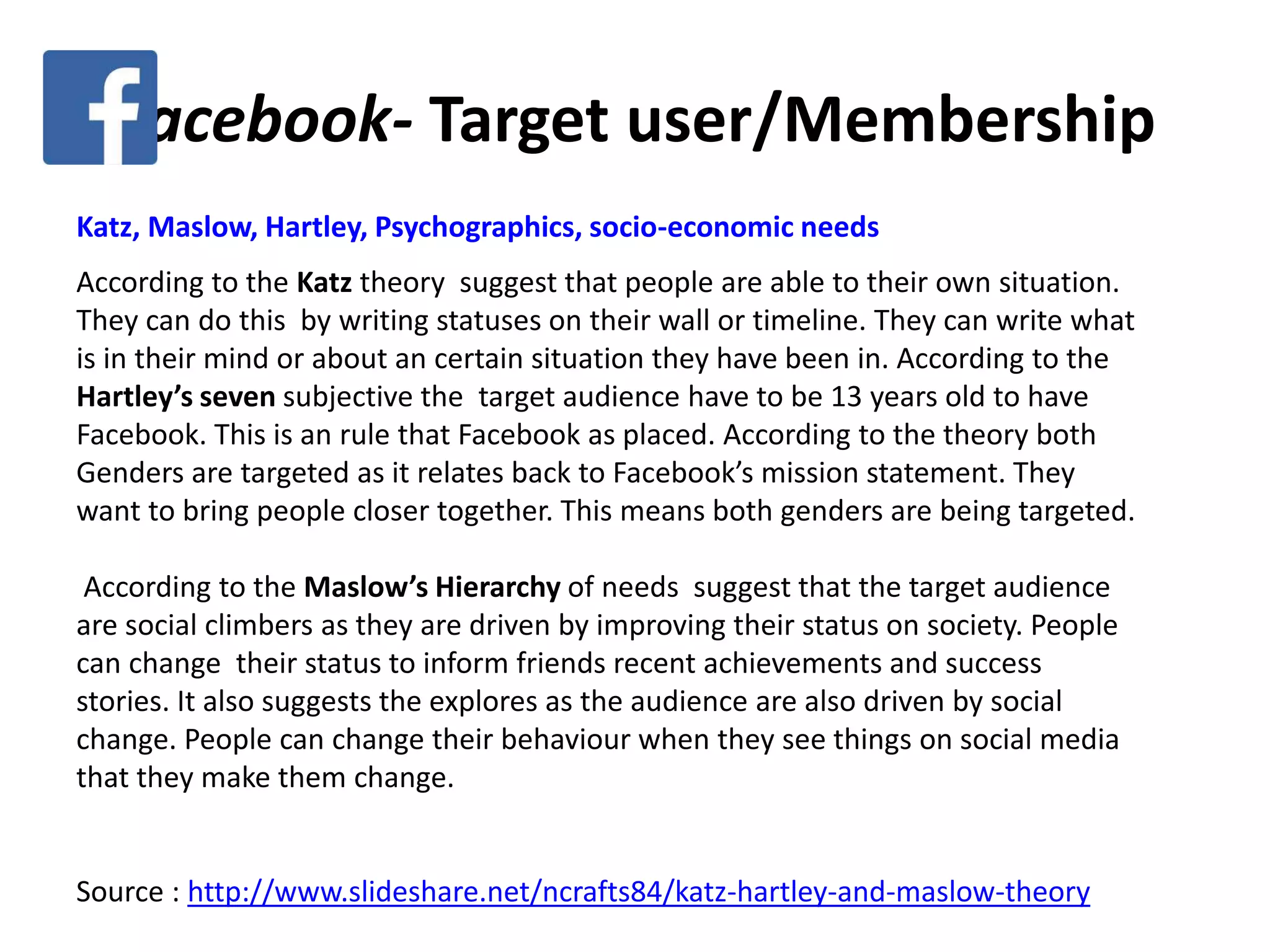 Facebook- Target user/Membership
Katz, Maslow, Hartley, Psychographics, socio-economic needs
According to the Katz theory suggest that people are able to their own situation.
They can do this by writing statuses on their wall or timeline. They can write what
is in their mind or about an certain situation they have been in. According to the
Hartley’s seven subjective the target audience have to be 13 years old to have
Facebook. This is an rule that Facebook as placed. According to the theory both
Genders are targeted as it relates back to Facebook’s mission statement. They
want to bring people closer together. This means both genders are being targeted.
According to the Maslow’s Hierarchy of needs suggest that the target audience
are social climbers as they are driven by improving their status on society. People
can change their status to inform friends recent achievements and success
stories. It also suggests the explores as the audience are also driven by social
change. People can change their behaviour when they see things on social media
that they make them change.
Source : http://www.slideshare.net/ncrafts84/katz-hartley-and-maslow-theory
 
