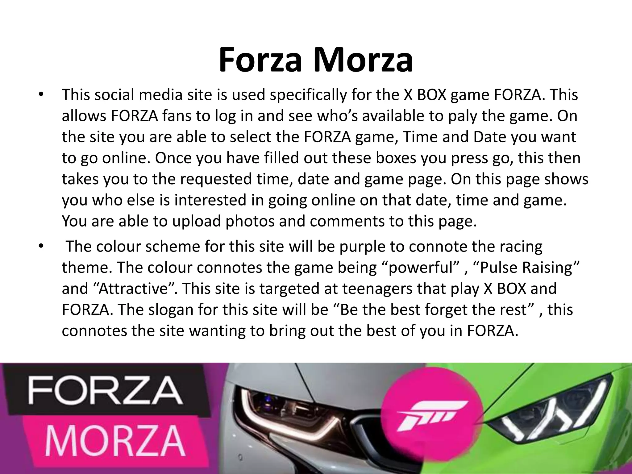 Forza Morza
• This social media site is used specifically for the X BOX game FORZA. This
allows FORZA fans to log in and see who’s available to paly the game. On
the site you are able to select the FORZA game, Time and Date you want
to go online. Once you have filled out these boxes you press go, this then
takes you to the requested time, date and game page. On this page shows
you who else is interested in going online on that date, time and game.
You are able to upload photos and comments to this page.
• The colour scheme for this site will be purple to connote the racing
theme. The colour connotes the game being “powerful” , “Pulse Raising”
and “Attractive”. This site is targeted at teenagers that play X BOX and
FORZA. The slogan for this site will be “Be the best forget the rest” , this
connotes the site wanting to bring out the best of you in FORZA.
 