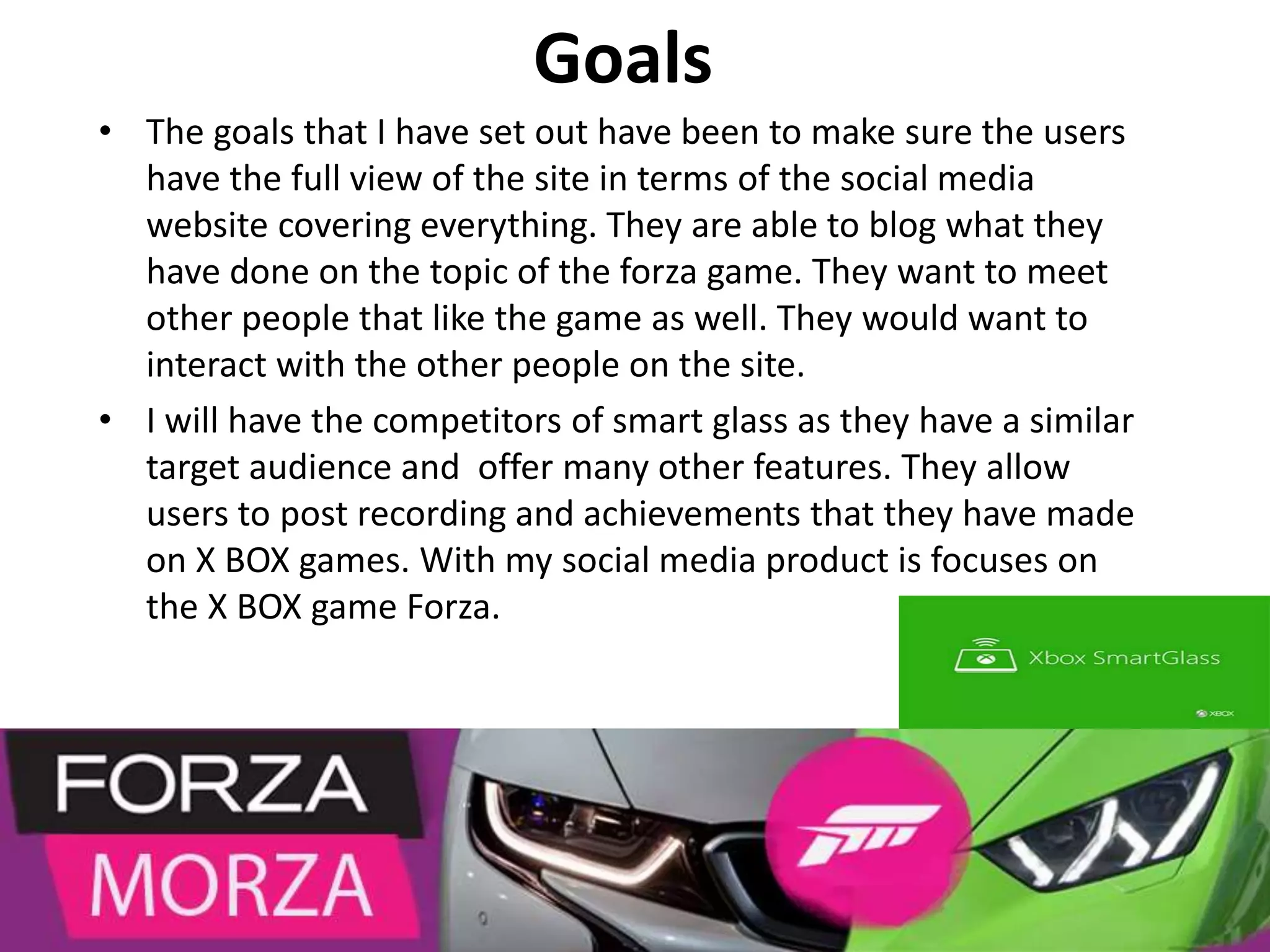 Goals
• The goals that I have set out have been to make sure the users
have the full view of the site in terms of the social media
website covering everything. They are able to blog what they
have done on the topic of the forza game. They want to meet
other people that like the game as well. They would want to
interact with the other people on the site.
• I will have the competitors of smart glass as they have a similar
target audience and offer many other features. They allow
users to post recording and achievements that they have made
on X BOX games. With my social media product is focuses on
the X BOX game Forza.
 