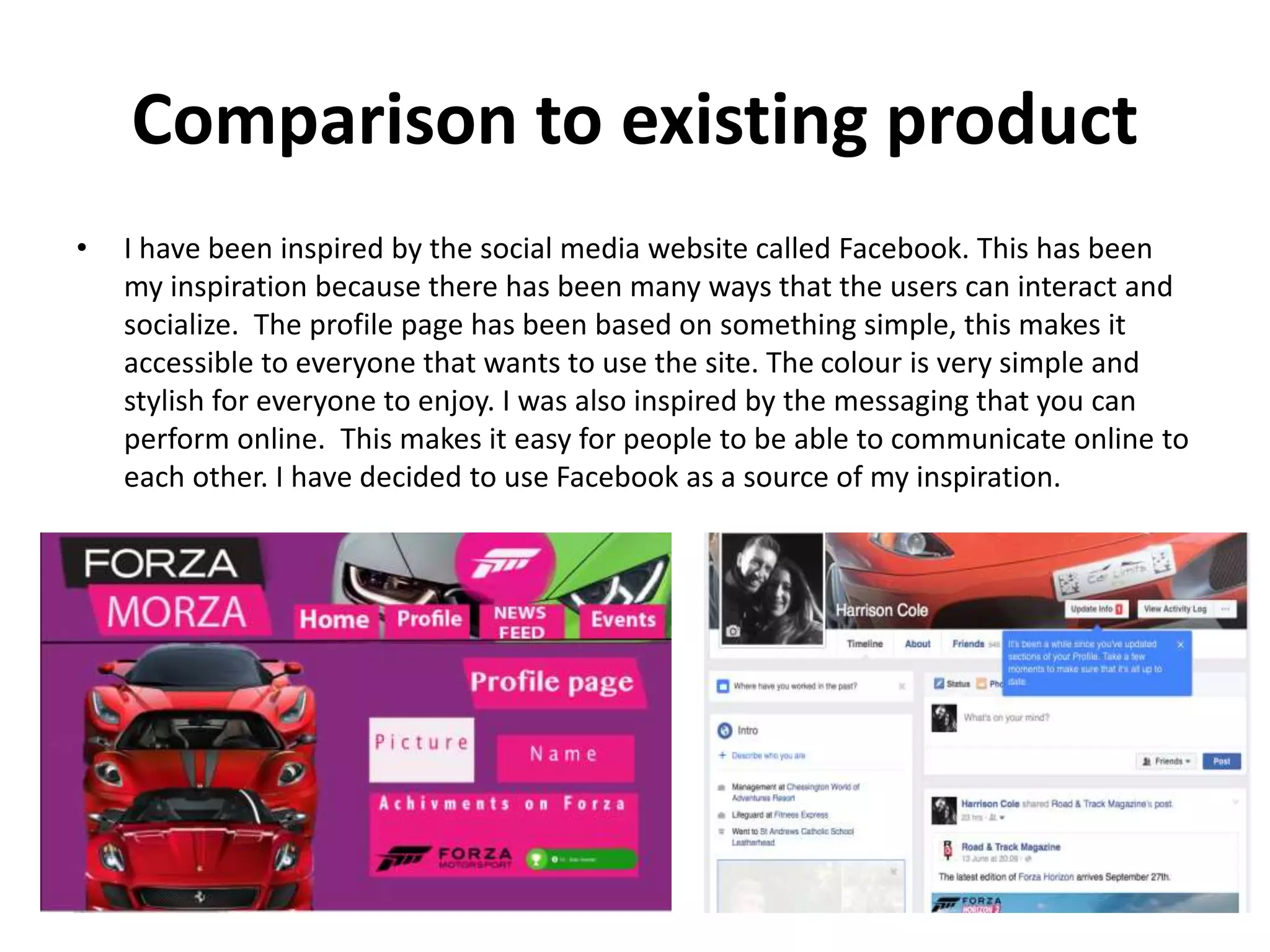 Comparison to existing product
• I have been inspired by the social media website called Facebook. This has been
my inspiration because there has been many ways that the users can interact and
socialize. The profile page has been based on something simple, this makes it
accessible to everyone that wants to use the site. The colour is very simple and
stylish for everyone to enjoy. I was also inspired by the messaging that you can
perform online. This makes it easy for people to be able to communicate online to
each other. I have decided to use Facebook as a source of my inspiration.
 