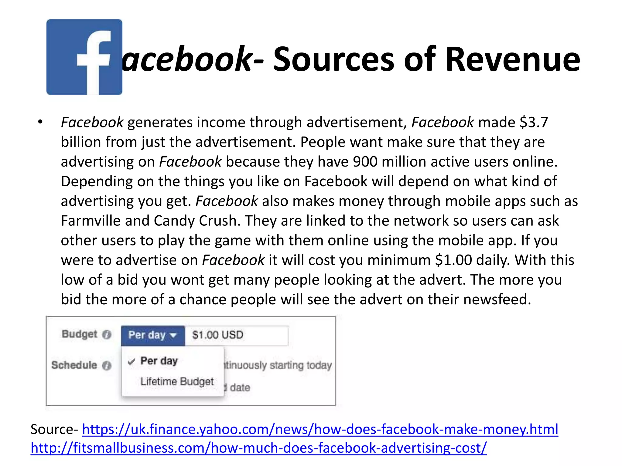 Facebook- Sources of Revenue
• Facebook generates income through advertisement, Facebook made $3.7
billion from just the advertisement. People want make sure that they are
advertising on Facebook because they have 900 million active users online.
Depending on the things you like on Facebook will depend on what kind of
advertising you get. Facebook also makes money through mobile apps such as
Farmville and Candy Crush. They are linked to the network so users can ask
other users to play the game with them online using the mobile app. If you
were to advertise on Facebook it will cost you minimum $1.00 daily. With this
low of a bid you wont get many people looking at the advert. The more you
bid the more of a chance people will see the advert on their newsfeed.
Source- https://uk.finance.yahoo.com/news/how-does-facebook-make-money.html
http://fitsmallbusiness.com/how-much-does-facebook-advertising-cost/
 