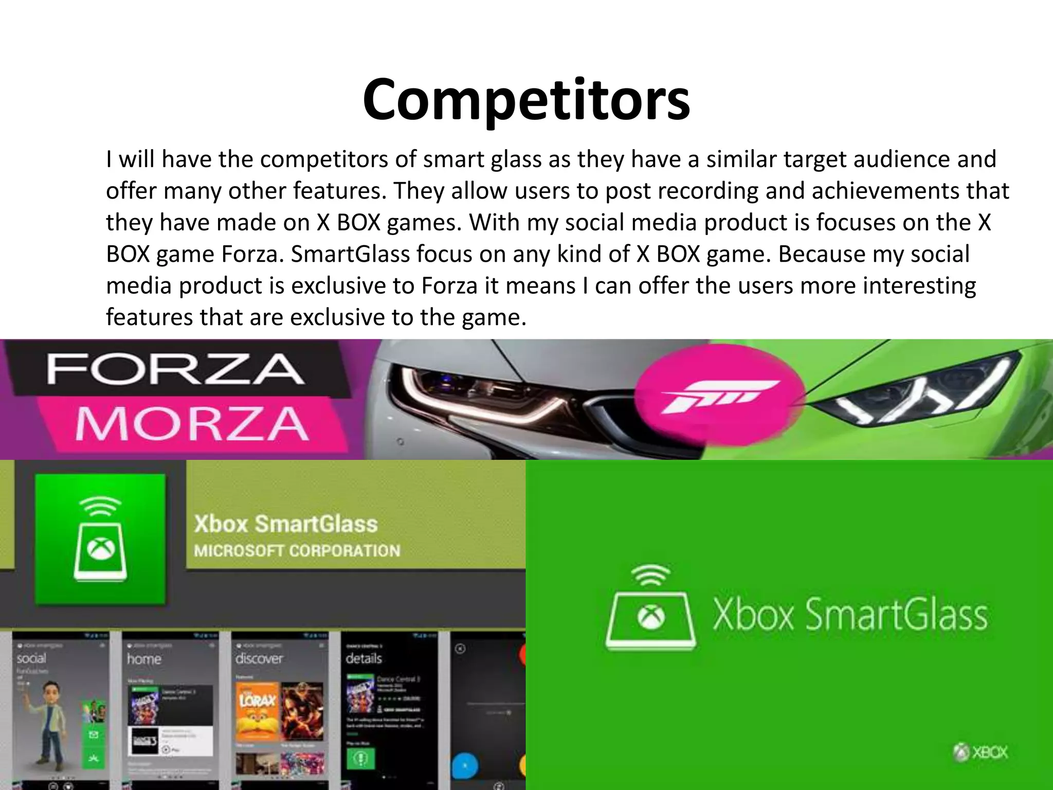 Competitors
I will have the competitors of smart glass as they have a similar target audience and
offer many other features. They allow users to post recording and achievements that
they have made on X BOX games. With my social media product is focuses on the X
BOX game Forza. SmartGlass focus on any kind of X BOX game. Because my social
media product is exclusive to Forza it means I can offer the users more interesting
features that are exclusive to the game.
 
