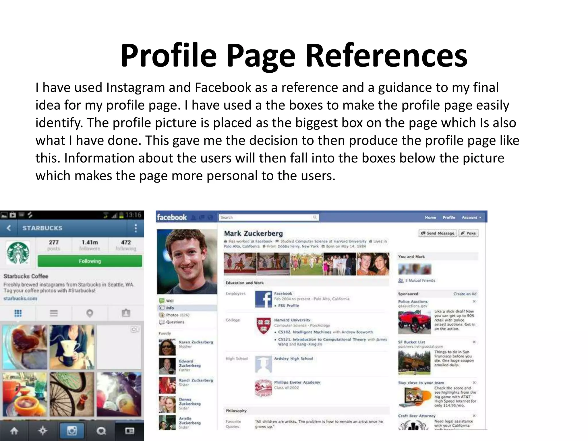 Profile Page References
I have used Instagram and Facebook as a reference and a guidance to my final
idea for my profile page. I have used a the boxes to make the profile page easily
identify. The profile picture is placed as the biggest box on the page which Is also
what I have done. This gave me the decision to then produce the profile page like
this. Information about the users will then fall into the boxes below the picture
which makes the page more personal to the users.
 