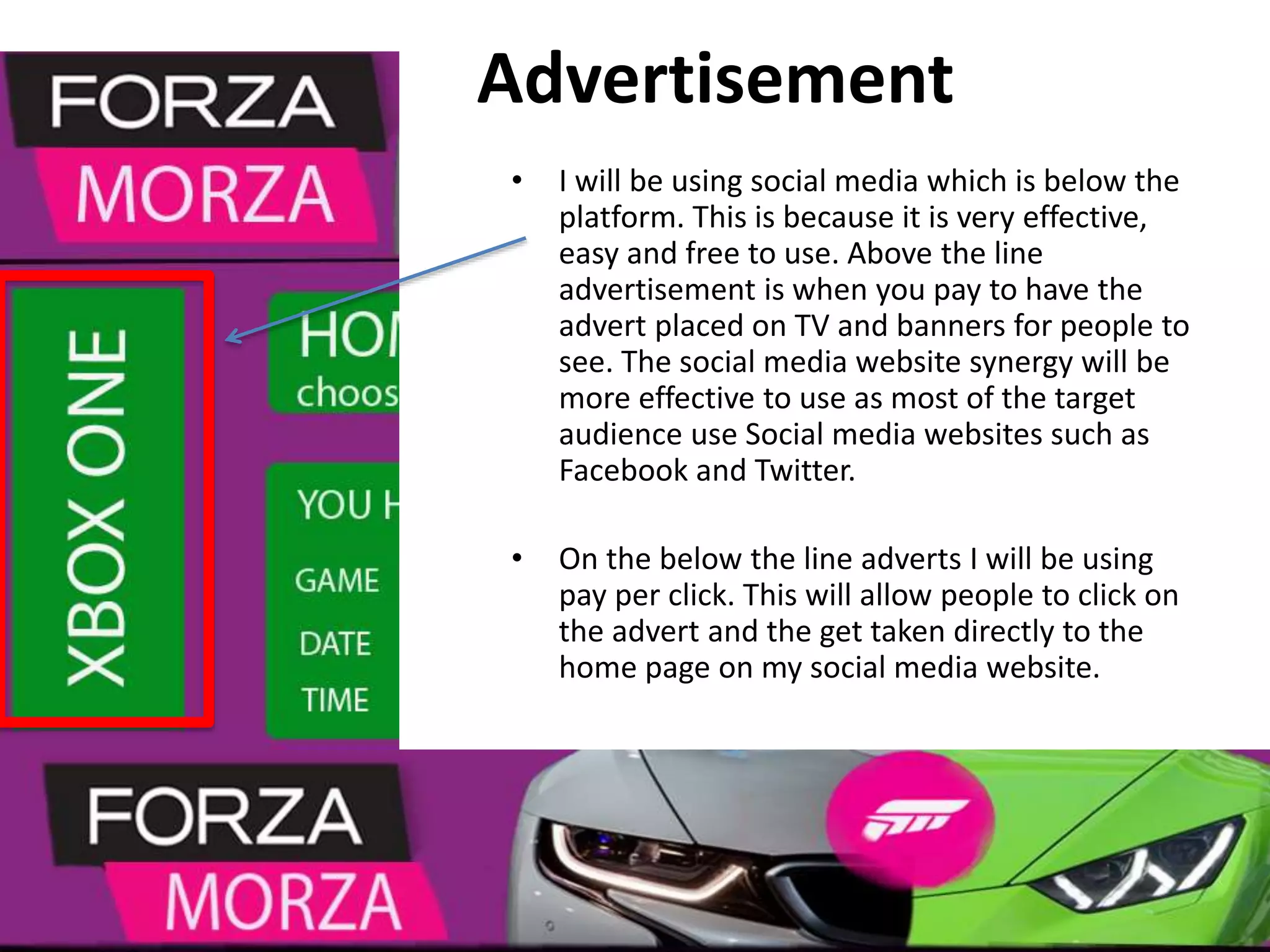 Advertisement
• I will be using social media which is below the
platform. This is because it is very effective,
easy and free to use. Above the line
advertisement is when you pay to have the
advert placed on TV and banners for people to
see. The social media website synergy will be
more effective to use as most of the target
audience use Social media websites such as
Facebook and Twitter.
• On the below the line adverts I will be using
pay per click. This will allow people to click on
the advert and the get taken directly to the
home page on my social media website.
 