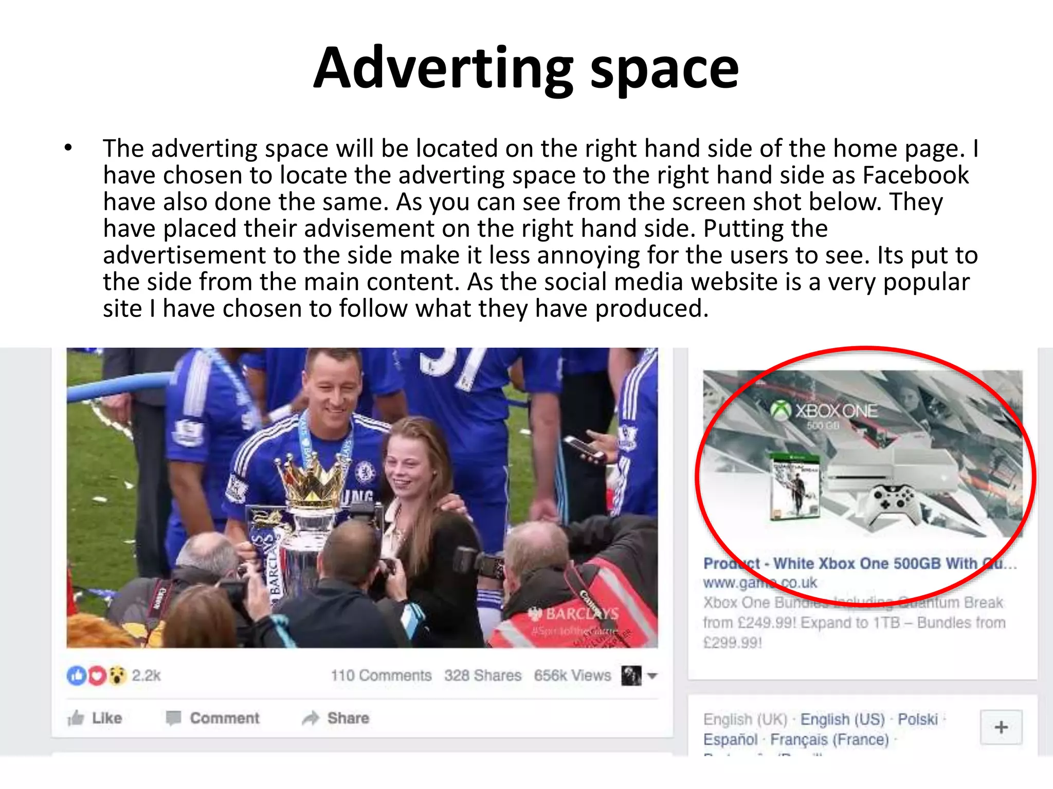 Adverting space
• The adverting space will be located on the right hand side of the home page. I
have chosen to locate the adverting space to the right hand side as Facebook
have also done the same. As you can see from the screen shot below. They
have placed their advisement on the right hand side. Putting the
advertisement to the side make it less annoying for the users to see. Its put to
the side from the main content. As the social media website is a very popular
site I have chosen to follow what they have produced.
 