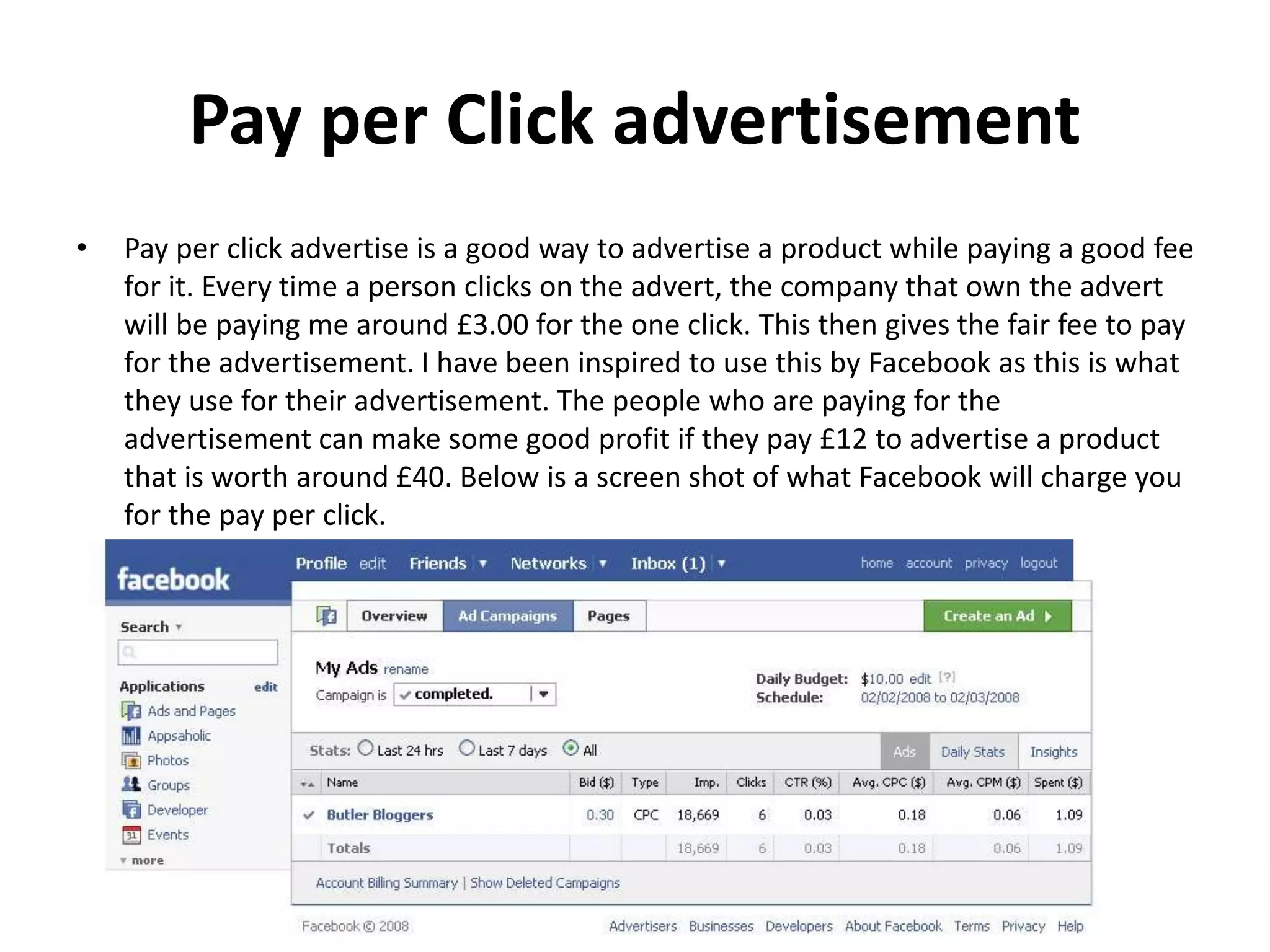 Pay per Click advertisement
• Pay per click advertise is a good way to advertise a product while paying a good fee
for it. Every time a person clicks on the advert, the company that own the advert
will be paying me around £3.00 for the one click. This then gives the fair fee to pay
for the advertisement. I have been inspired to use this by Facebook as this is what
they use for their advertisement. The people who are paying for the
advertisement can make some good profit if they pay £12 to advertise a product
that is worth around £40. Below is a screen shot of what Facebook will charge you
for the pay per click.
 