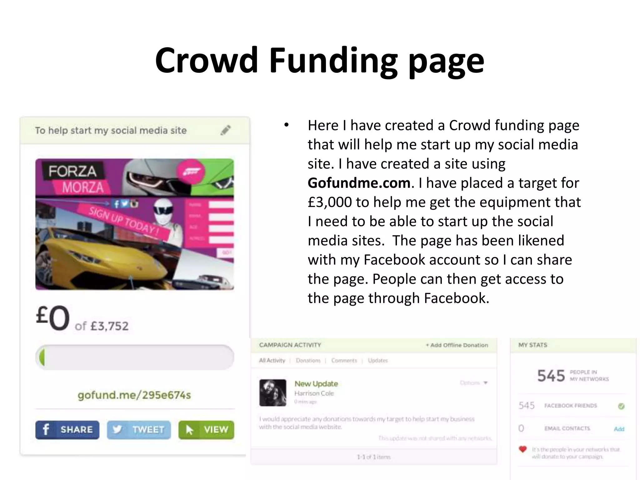 Crowd Funding page
• Here I have created a Crowd funding page
that will help me start up my social media
site. I have created a site using
Gofundme.com. I have placed a target for
£3,000 to help me get the equipment that
I need to be able to start up the social
media sites. The page has been likened
with my Facebook account so I can share
the page. People can then get access to
the page through Facebook.
 