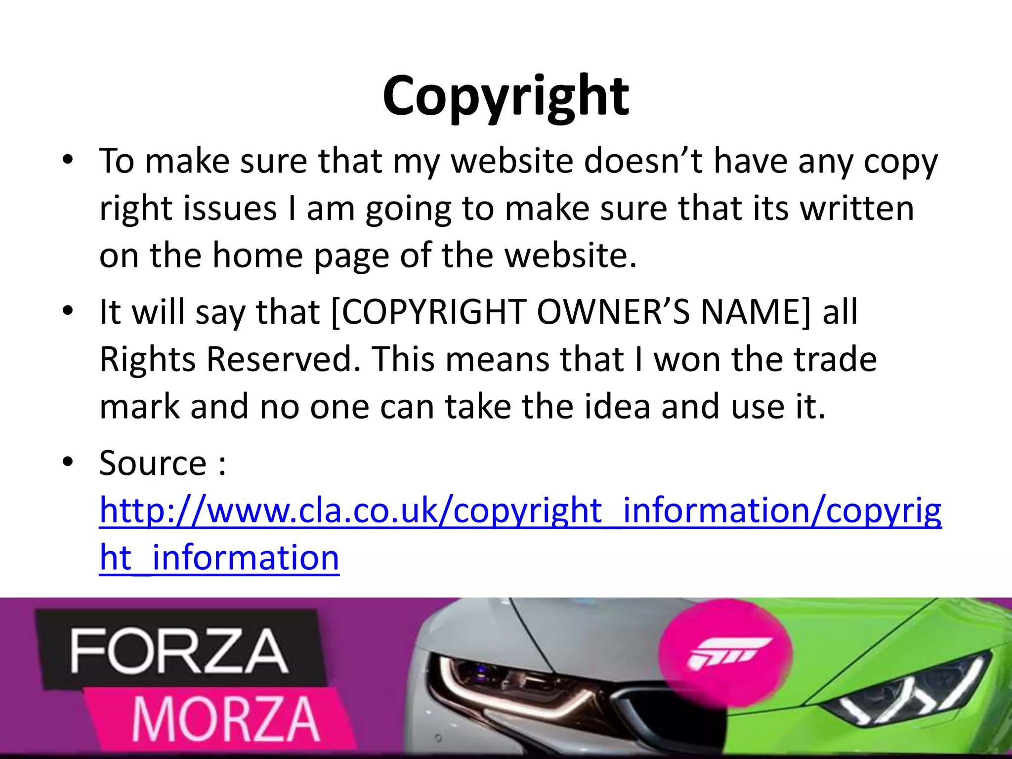 Copyright
• To make sure that my website doesn’t have any copy
right issues I am going to make sure that its written
on the home page of the website.
• It will say that [COPYRIGHT OWNER’S NAME] all
Rights Reserved. This means that I won the trade
mark and no one can take the idea and use it.
• Source :
http://www.cla.co.uk/copyright_information/copyrig
ht_information
 