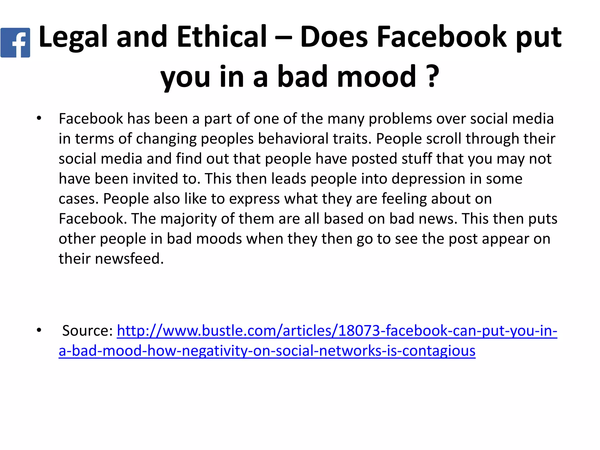 Legal and Ethical – Does Facebook put
you in a bad mood ?
• Facebook has been a part of one of the many problems over social media
in terms of changing peoples behavioral traits. People scroll through their
social media and find out that people have posted stuff that you may not
have been invited to. This then leads people into depression in some
cases. People also like to express what they are feeling about on
Facebook. The majority of them are all based on bad news. This then puts
other people in bad moods when they then go to see the post appear on
their newsfeed.
• Source: http://www.bustle.com/articles/18073-facebook-can-put-you-in-
a-bad-mood-how-negativity-on-social-networks-is-contagious
 