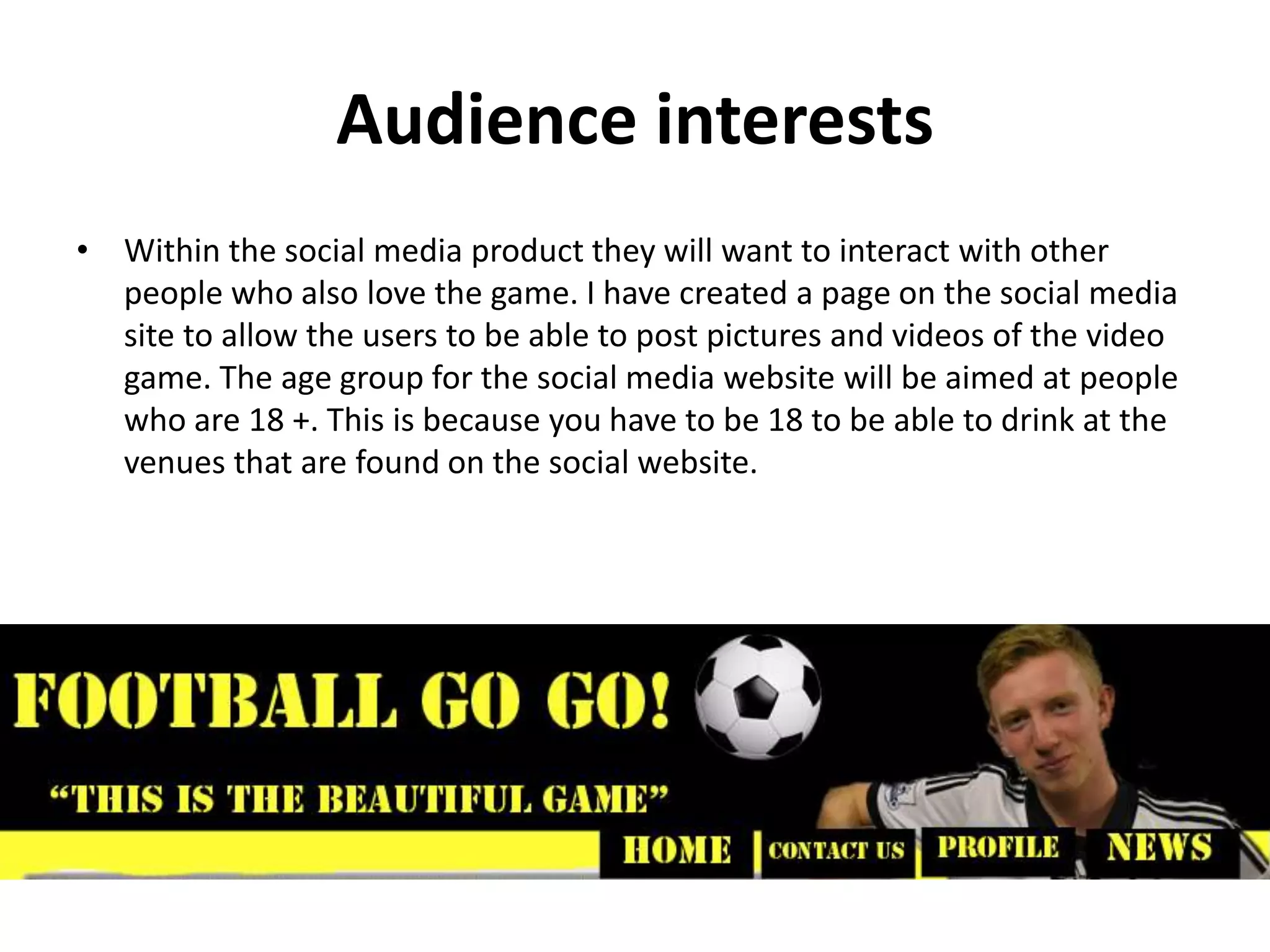 Audience interests
• Within the social media product they will want to interact with other
people who also love the game. I have created a page on the social media
site to allow the users to be able to post pictures and videos of the video
game. The age group for the social media website will be aimed at people
who are 18 +. This is because you have to be 18 to be able to drink at the
venues that are found on the social website.
 