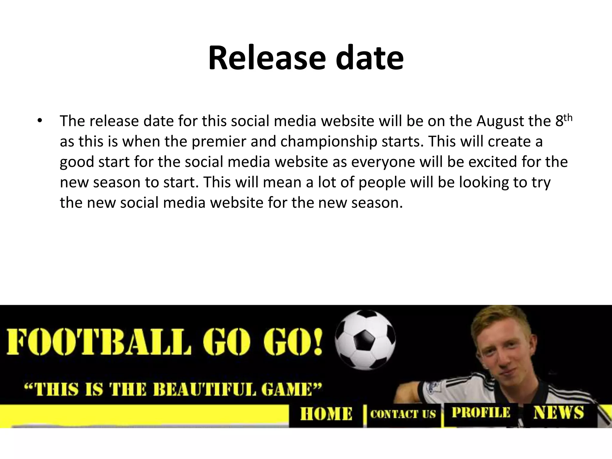 Release date
• The release date for this social media website will be on the August the 8th
as this is when the premier and championship starts. This will create a
good start for the social media website as everyone will be excited for the
new season to start. This will mean a lot of people will be looking to try
the new social media website for the new season.
 