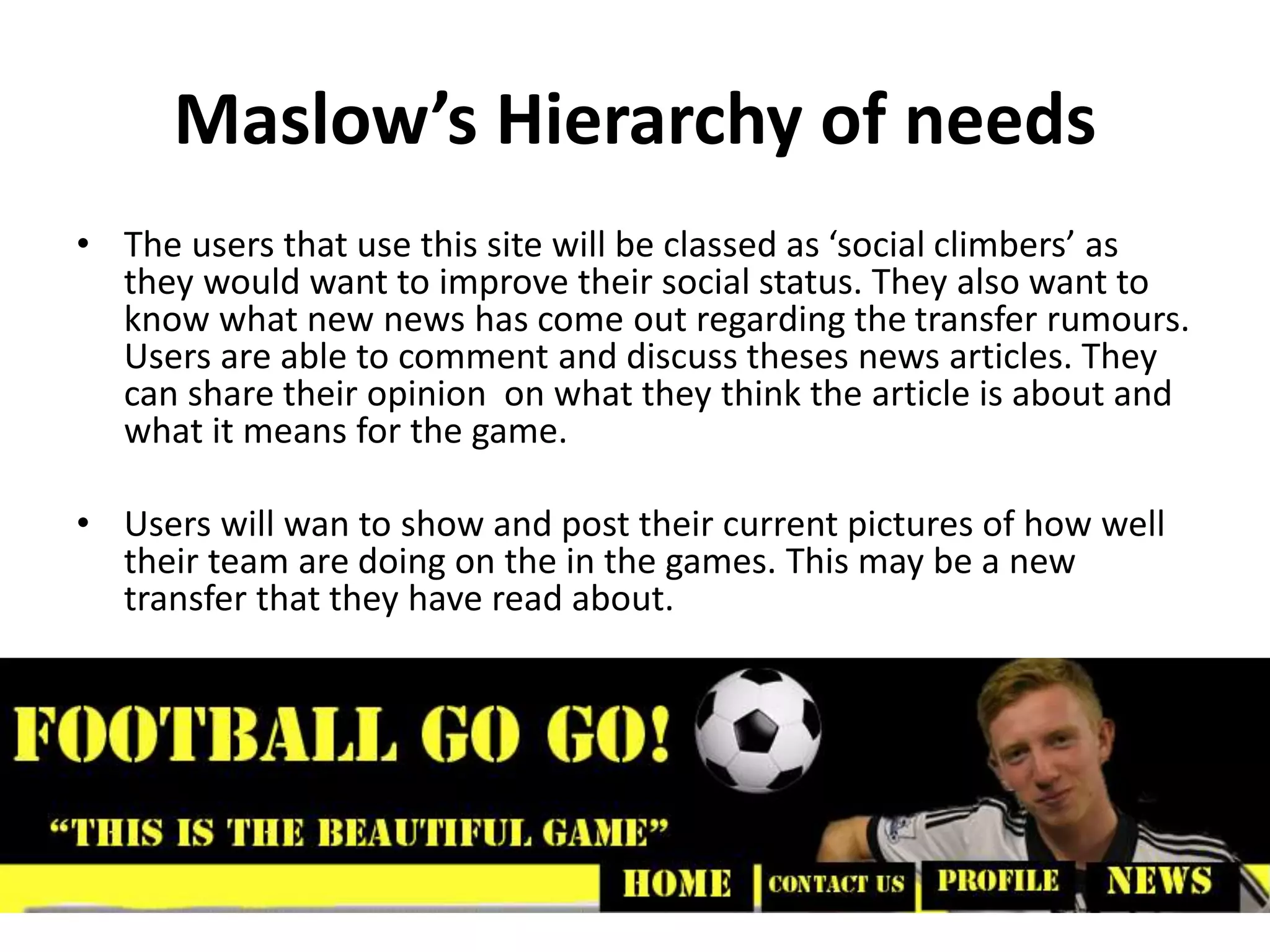 Maslow’s Hierarchy of needs
• The users that use this site will be classed as ‘social climbers’ as
they would want to improve their social status. They also want to
know what new news has come out regarding the transfer rumours.
Users are able to comment and discuss theses news articles. They
can share their opinion on what they think the article is about and
what it means for the game.
• Users will wan to show and post their current pictures of how well
their team are doing on the in the games. This may be a new
transfer that they have read about.
 
