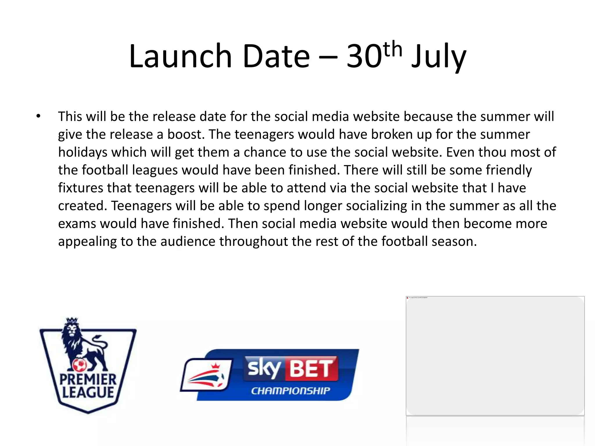 Launch Date – 30th July
• This will be the release date for the social media website because the summer will
give the release a boost. The teenagers would have broken up for the summer
holidays which will get them a chance to use the social website. Even thou most of
the football leagues would have been finished. There will still be some friendly
fixtures that teenagers will be able to attend via the social website that I have
created. Teenagers will be able to spend longer socializing in the summer as all the
exams would have finished. Then social media website would then become more
appealing to the audience throughout the rest of the football season.
 