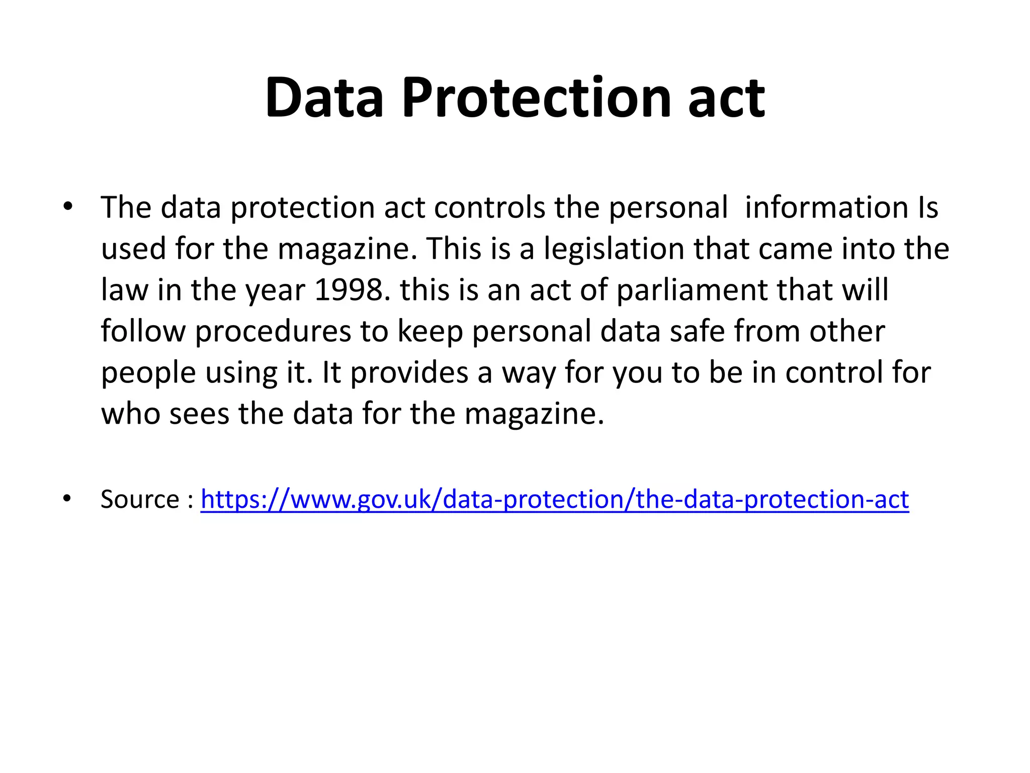 Data Protection act
• The data protection act controls the personal information Is
used for the magazine. This is a legislation that came into the
law in the year 1998. this is an act of parliament that will
follow procedures to keep personal data safe from other
people using it. It provides a way for you to be in control for
who sees the data for the magazine.
• Source : https://www.gov.uk/data-protection/the-data-protection-act
 