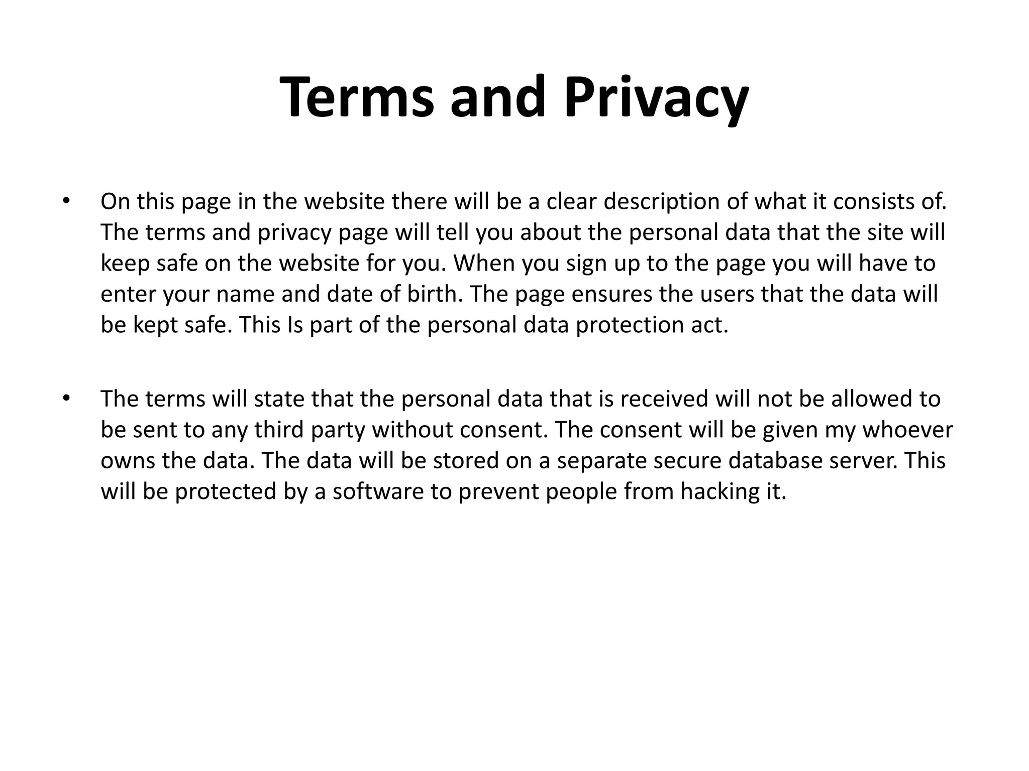 Terms and Privacy
• On this page in the website there will be a clear description of what it consists of.
The terms and privacy page will tell you about the personal data that the site will
keep safe on the website for you. When you sign up to the page you will have to
enter your name and date of birth. The page ensures the users that the data will
be kept safe. This Is part of the personal data protection act.
• The terms will state that the personal data that is received will not be allowed to
be sent to any third party without consent. The consent will be given my whoever
owns the data. The data will be stored on a separate secure database server. This
will be protected by a software to prevent people from hacking it.
 