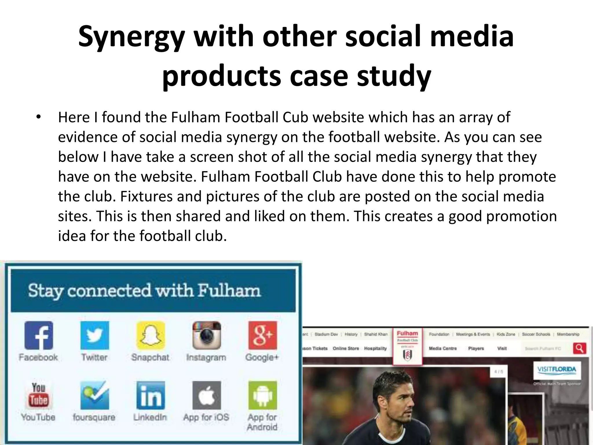Synergy with other social media
products case study
• Here I found the Fulham Football Cub website which has an array of
evidence of social media synergy on the football website. As you can see
below I have take a screen shot of all the social media synergy that they
have on the website. Fulham Football Club have done this to help promote
the club. Fixtures and pictures of the club are posted on the social media
sites. This is then shared and liked on them. This creates a good promotion
idea for the football club.
 