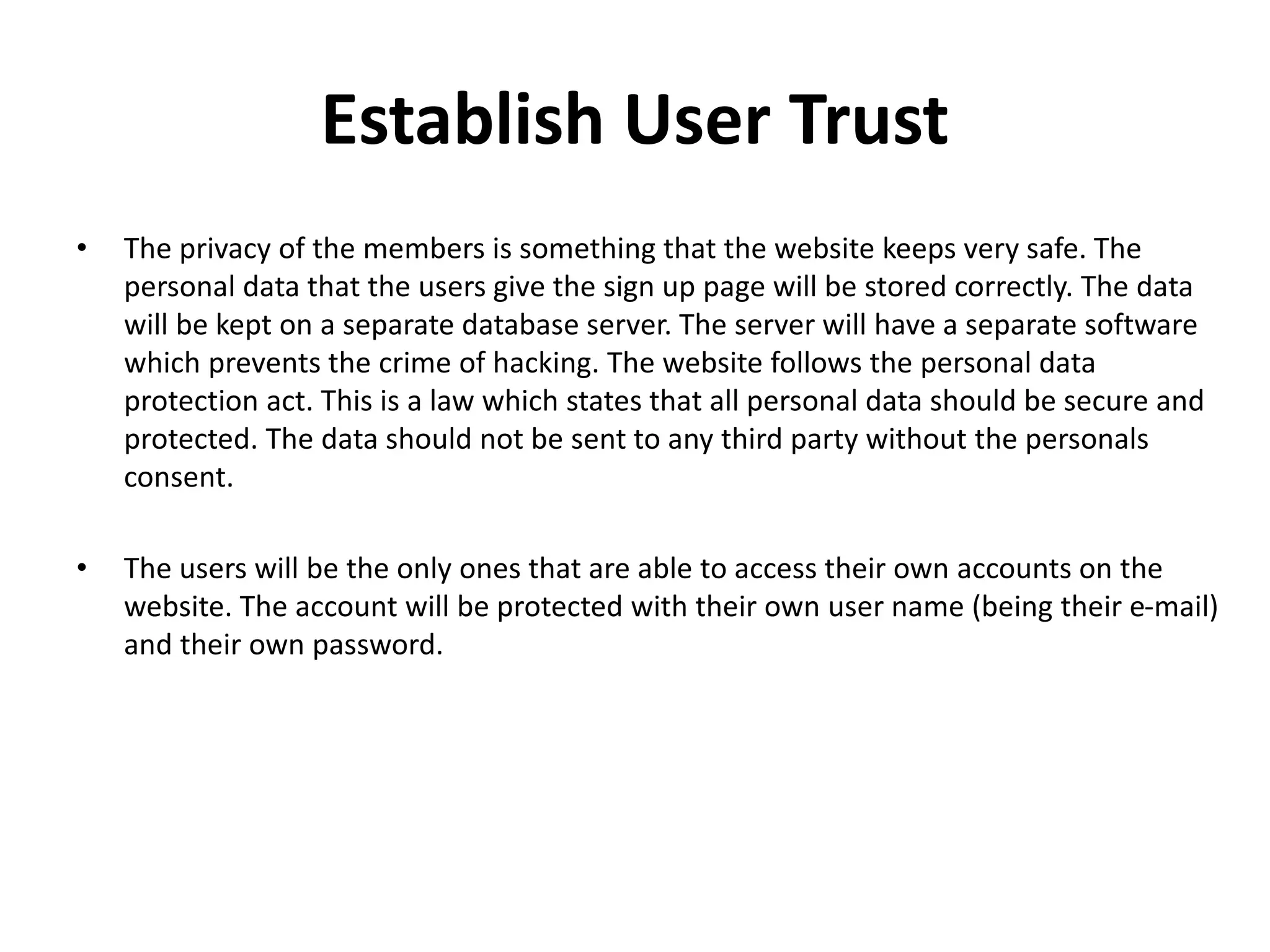 Establish User Trust
• The privacy of the members is something that the website keeps very safe. The
personal data that the users give the sign up page will be stored correctly. The data
will be kept on a separate database server. The server will have a separate software
which prevents the crime of hacking. The website follows the personal data
protection act. This is a law which states that all personal data should be secure and
protected. The data should not be sent to any third party without the personals
consent.
• The users will be the only ones that are able to access their own accounts on the
website. The account will be protected with their own user name (being their e-mail)
and their own password.
 