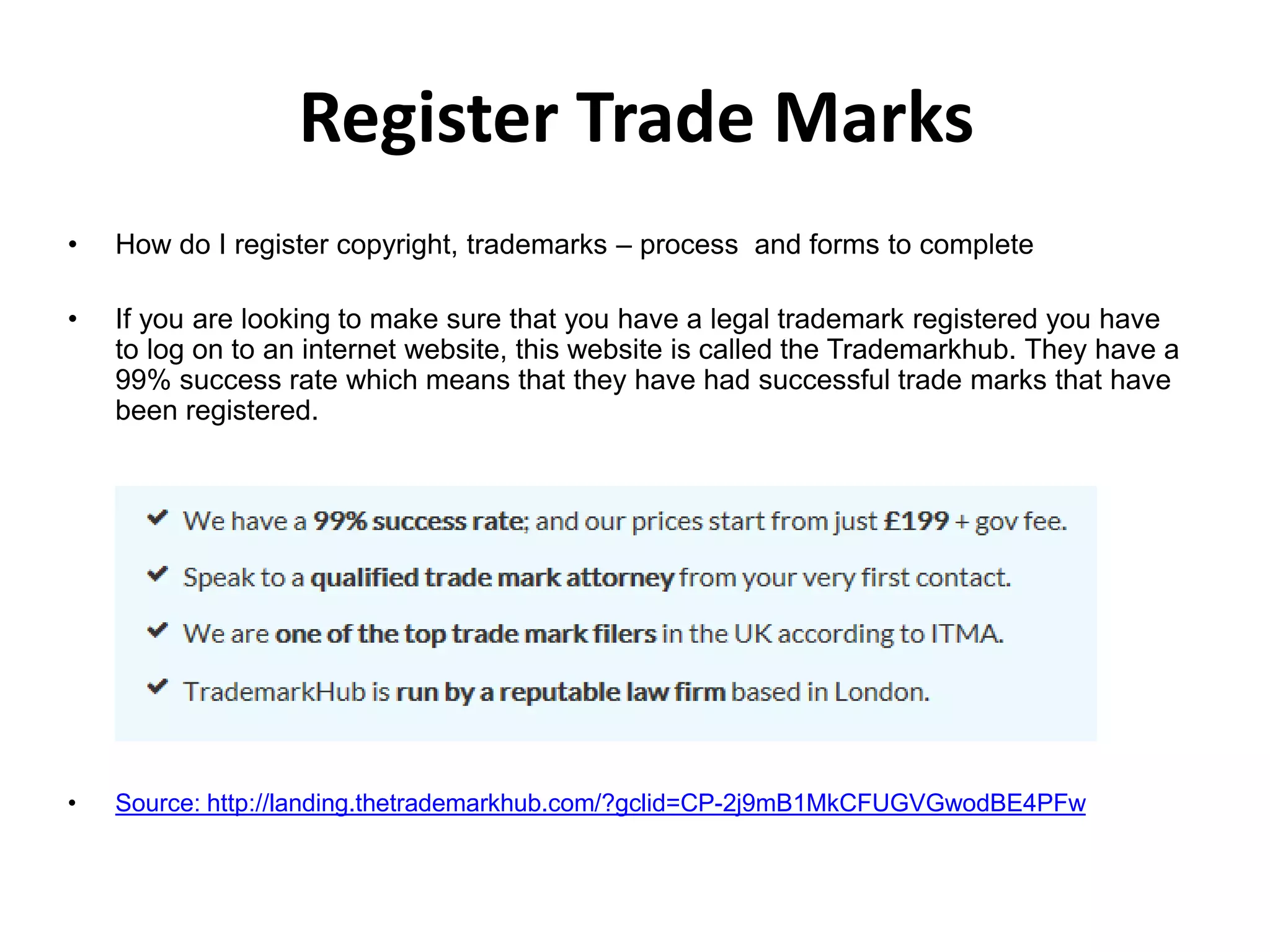 Register Trade Marks
• How do I register copyright, trademarks – process and forms to complete
• If you are looking to make sure that you have a legal trademark registered you have
to log on to an internet website, this website is called the Trademarkhub. They have a
99% success rate which means that they have had successful trade marks that have
been registered.
• Source: http://landing.thetrademarkhub.com/?gclid=CP-2j9mB1MkCFUGVGwodBE4PFw
 