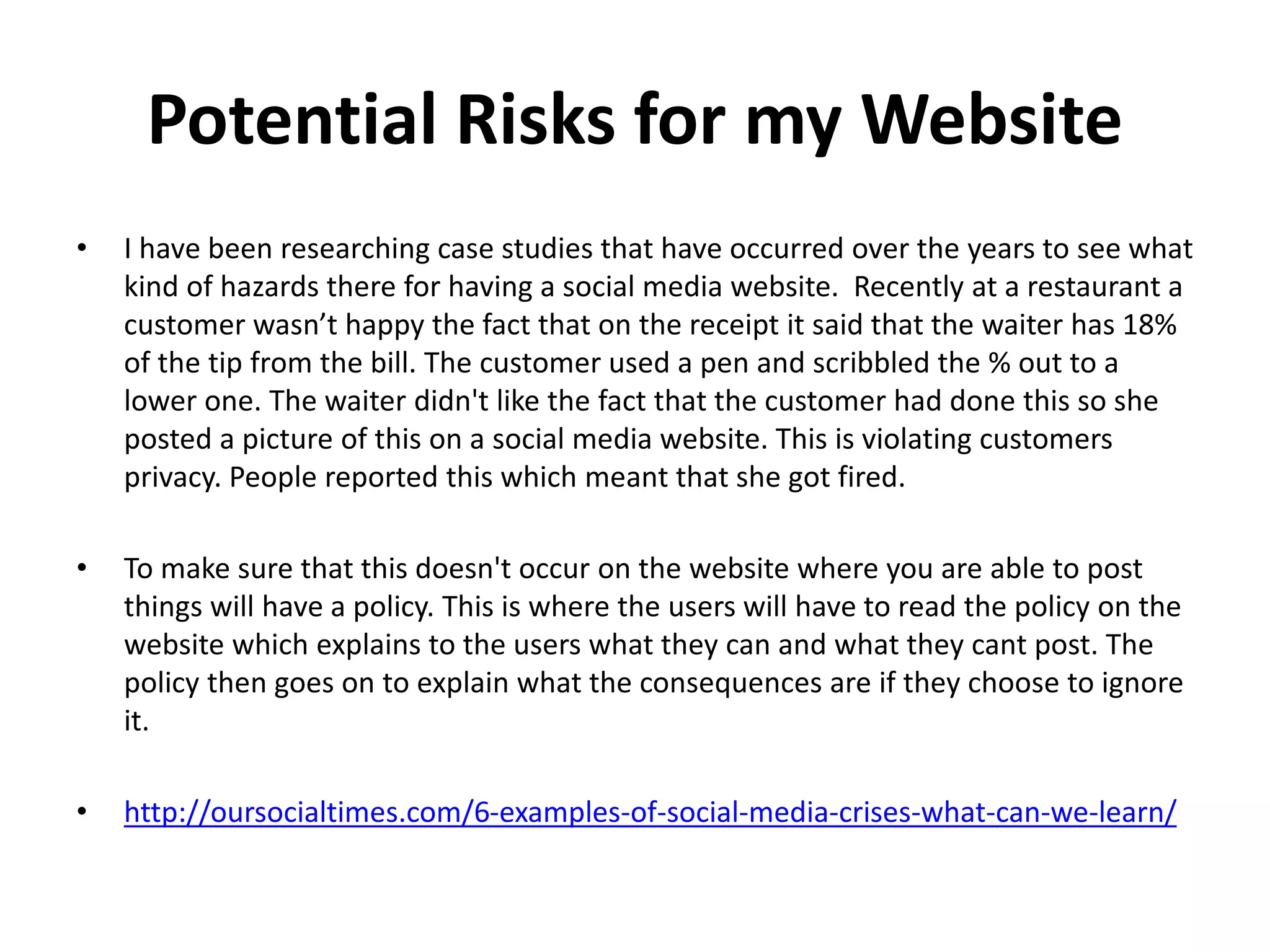 Potential Risks for my Website
• I have been researching case studies that have occurred over the years to see what
kind of hazards there for having a social media website. Recently at a restaurant a
customer wasn’t happy the fact that on the receipt it said that the waiter has 18%
of the tip from the bill. The customer used a pen and scribbled the % out to a
lower one. The waiter didn't like the fact that the customer had done this so she
posted a picture of this on a social media website. This is violating customers
privacy. People reported this which meant that she got fired.
• To make sure that this doesn't occur on the website where you are able to post
things will have a policy. This is where the users will have to read the policy on the
website which explains to the users what they can and what they cant post. The
policy then goes on to explain what the consequences are if they choose to ignore
it.
• http://oursocialtimes.com/6-examples-of-social-media-crises-what-can-we-learn/
 