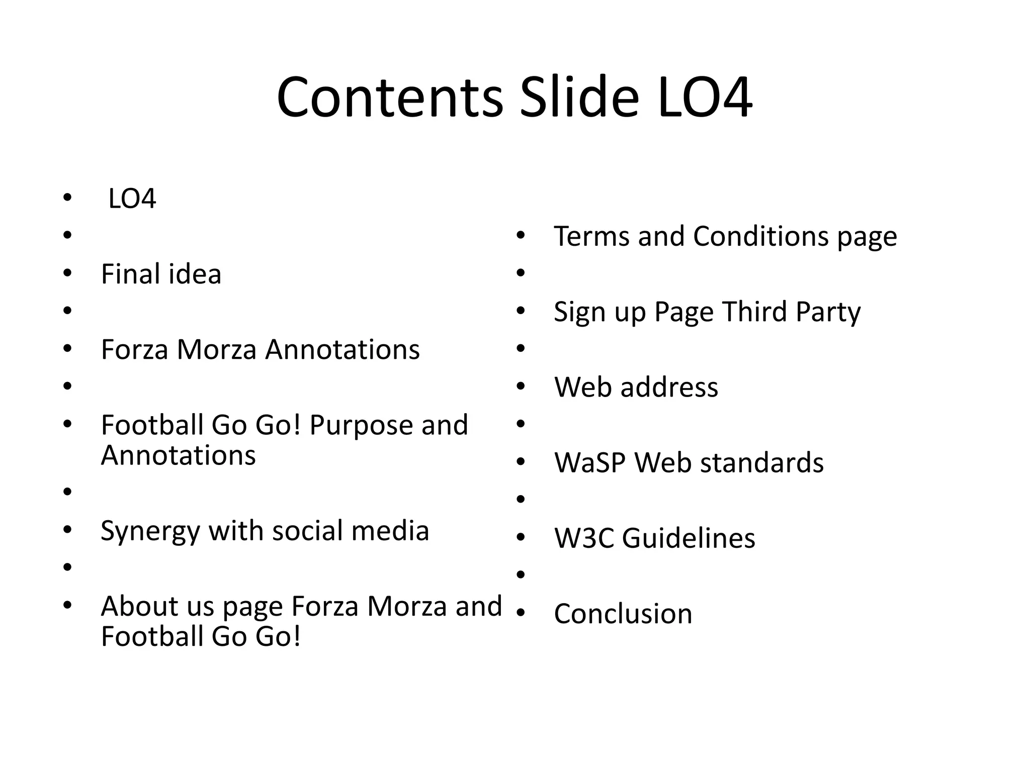 Contents Slide LO4
• LO4
•
• Final idea
•
• Forza Morza Annotations
•
• Football Go Go! Purpose and
Annotations
•
• Synergy with social media
•
• About us page Forza Morza and
Football Go Go!
• Terms and Conditions page
•
• Sign up Page Third Party
•
• Web address
•
• WaSP Web standards
•
• W3C Guidelines
•
• Conclusion
 
