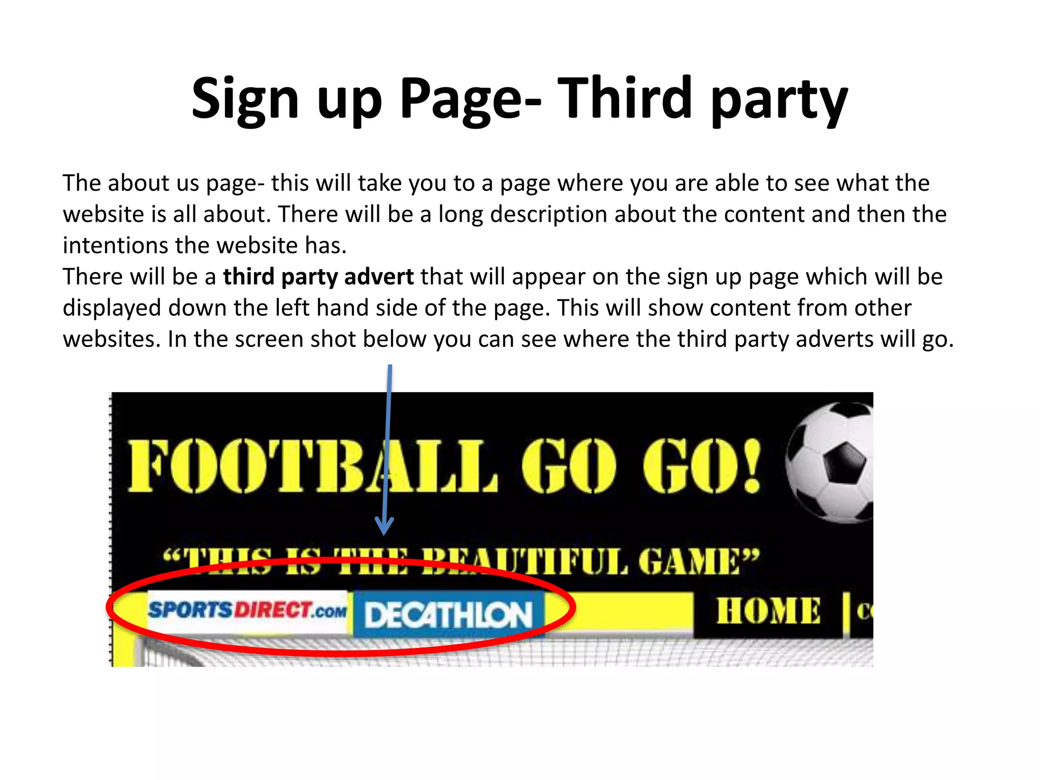 Sign up Page- Third party
The about us page- this will take you to a page where you are able to see what the
website is all about. There will be a long description about the content and then the
intentions the website has.
There will be a third party advert that will appear on the sign up page which will be
displayed down the left hand side of the page. This will show content from other
websites. In the screen shot below you can see where the third party adverts will go.
 