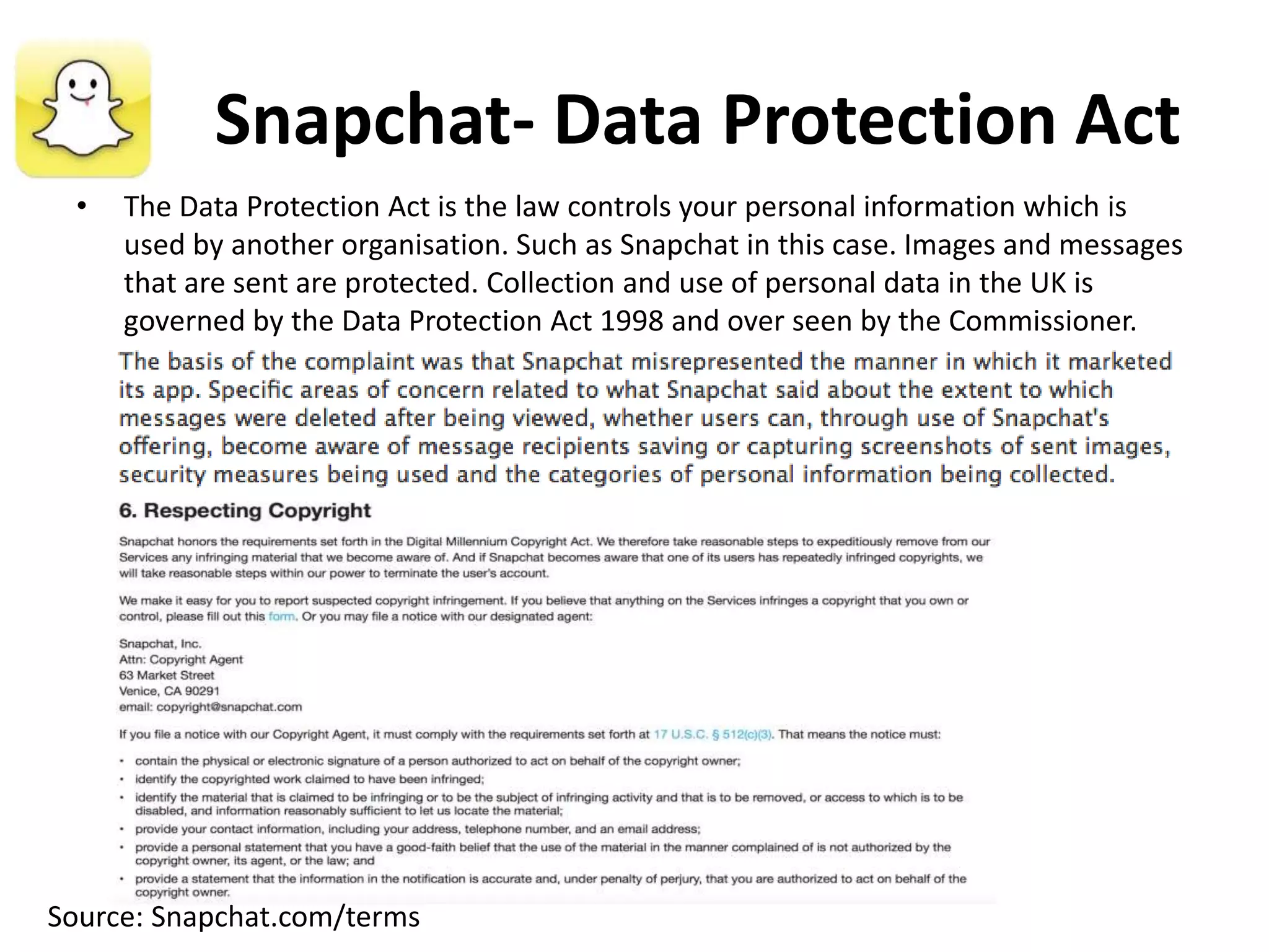 Snapchat- Data Protection Act
• The Data Protection Act is the law controls your personal information which is
used by another organisation. Such as Snapchat in this case. Images and messages
that are sent are protected. Collection and use of personal data in the UK is
governed by the Data Protection Act 1998 and over seen by the Commissioner.
Source: Snapchat.com/terms
 